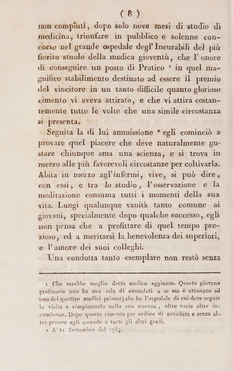 non compiuti, dopo solo nove mesi di studio di medicina, trionfare in pubblico e solenne con¬ corso nel grande ospedale degl’ Incurabili del più fiorito stuolo della medica gioventù, che 1* onore di conseguire un posto di Pratico 1 in quel ma¬ gnifico stabilimento destinato ad essere il premio del vincitore in un tanto difficile quanto glorioso cimento vi aveva attirato, e che vi attira costan¬ temente tutte le volte che una simile circostanza si presenta* Seguita la di lui ammissione “ egli cominciò a provare quel piacere che deve naturalmente gu¬ stare chiunque ama una scienza, e si trova in mezzo alle più favorevoli circostanze per coltivarla. Abita in mezzo agl’infermi, vive, si può dire, con essi, e tra lo studio, l’osservazione e la meditazione consuma tutti i momenti della sua vita. Lungi qualunque vanità tanto comune ai giovani, specialmente dopo qualche successo, egli non pensa che a profittare di quel tempo pre¬ zioso , ed a meritarsi la benevolenza dei superiori, e l’amore dei suoi colleglli. Una condotta tanto esemplare non restò senza i Che sarebbe m.eglio detto medico aggiunto. Questo giovane professore non ha una sala di ammalati a se ma è attaccato ad uno dei quattro modici priraarj che ha l’ospedale di cui deve seguir la visita e rimpiazzarlo nella sua assenza , oltre varie altre in¬ combenze. Dopo questo cimmto per ordine di antichità e senza al-* tre pruove egli ascende a tutti gli altri gradi, s A’2 1 Settembre del r 75A* V