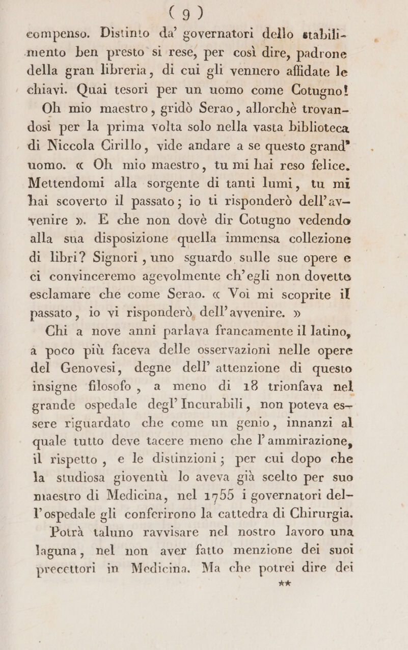 compenso. Distinto da’ governatori delio stabili¬ mento ben presto si rese, per così dire, padrone della gran libreria, di cui gli vennero affidate le chiavi. Quai tesori per un uomo come Cotogno! Oh mio maestro, gridò Serao, allorché trovan¬ dosi per la prima volta solo nella vasta biblioteca di Niccola Cirillo, vide andare a se questo grand* uomo, cc Oh mio maestro, tu mi hai reso felice. Mettendomi alla sorgente di tanti lumi, tu mi liai scoverto il passato; io ti risponderò dell’av¬ venire )>. E che non dovè dir Cotugno vedendo alla sua disposizione quella immensa collezione di libri? Signori , uno sguardo sulle sue opere e ci convinceremo agevolmente ch’egli non dovette esclamare che come Serao. cc Voi mi scoprite il passato, io vi risponderò dell’ avvenire. )> Chi a nove anni parlava francamente il latino* a poco più faceva delle osservazioni nelle opere del Genovesi, degne dell’ attenzione di questo insigne filosofo , a meno di 18 trionfava nel grande ospedale degl’ Incurabili, non poteva es^- sere riguardato che come un genio, innanzi al quale tutto deve tacere meno che l’ammirazione, il rispetto , e le distinzioni ; per cui dopo che la studiosa gioventù lo aveva già scelto per suo maestro di Medicina, nel irj55 i governatori del¬ l’ospedale gli conferirono la cattedra di Chirurgia. Potrà taluno ravvisare nel nostro lavoro una laguna, nel non aver fatto menzione dei suoi precettori in Medicina. Ma che potrei dire dei