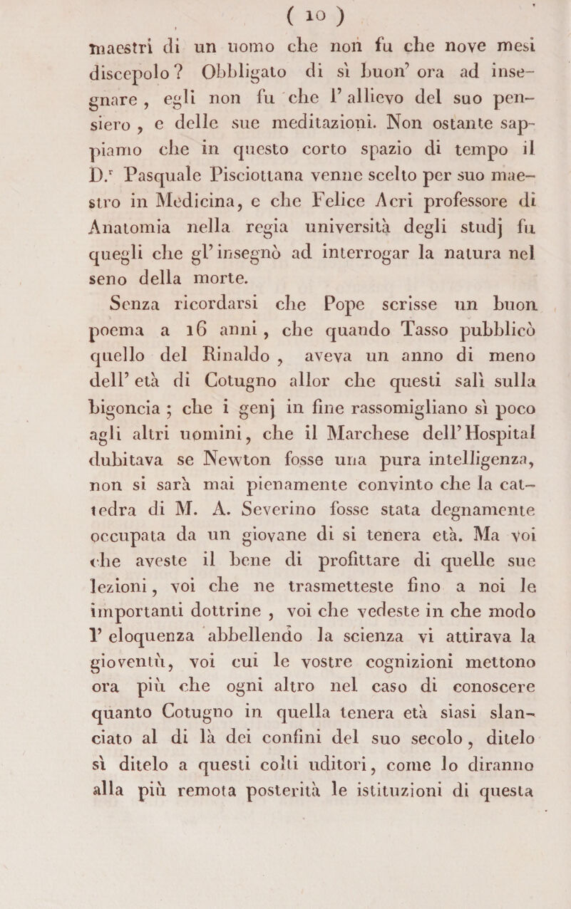 I maestri di un uomo che non fu che nove mesi discepolo? Obbligato di sì buon1 ora ad inse¬ gnare , egli non fu che 1’ allievo del suo pen¬ siero , e delle sue meditazioni. Non ostante sap¬ piamo che in questo corto spazio di tempo il D.r Pasquale Pisciottana venne scelto per suo mae¬ stro in Medicina, e che Felice Acri professore di Anatomia nella regia università degli studj fu quegli che gl’ insegnò ad interrogar la natura nel seno della morte. Senza ricordarsi che Pope scrisse un buon poema a 16 anni , che quando Tasso pubblicò quello del Rinaldo , aveva un anno di meno dell’ età di Cotugno allor che questi salì sulla bigoncia ; che i genj in fine rassomigliano sì poco agli altri uomini, che il Marchese dell’Hospital dubitava se Newton fosse una pura intelligenza, non si sarà mai pienamente convinto che la cat¬ tedra di M. A. Severino fosse stata degnamente occupata da un giovane di si tenera età. Ma voi che aveste il bene di profittare di quelle sue lezioni, voi che ne trasmetteste fino a noi le importanti dottrine , voi che vedeste in che modo V eloquenza abbellendo la scienza vi attirava la gioventù, voi cui le vostre cognizioni mettono ora più che ogni altro nel caso di conoscere quanto Cotugno in quella tenera età siasi slan¬ ciato al di là dei confini del suo secolo , ditelo sì ditelo a questi colti uditori, come lo diranno alla più remota posterità le istituzioni di questa