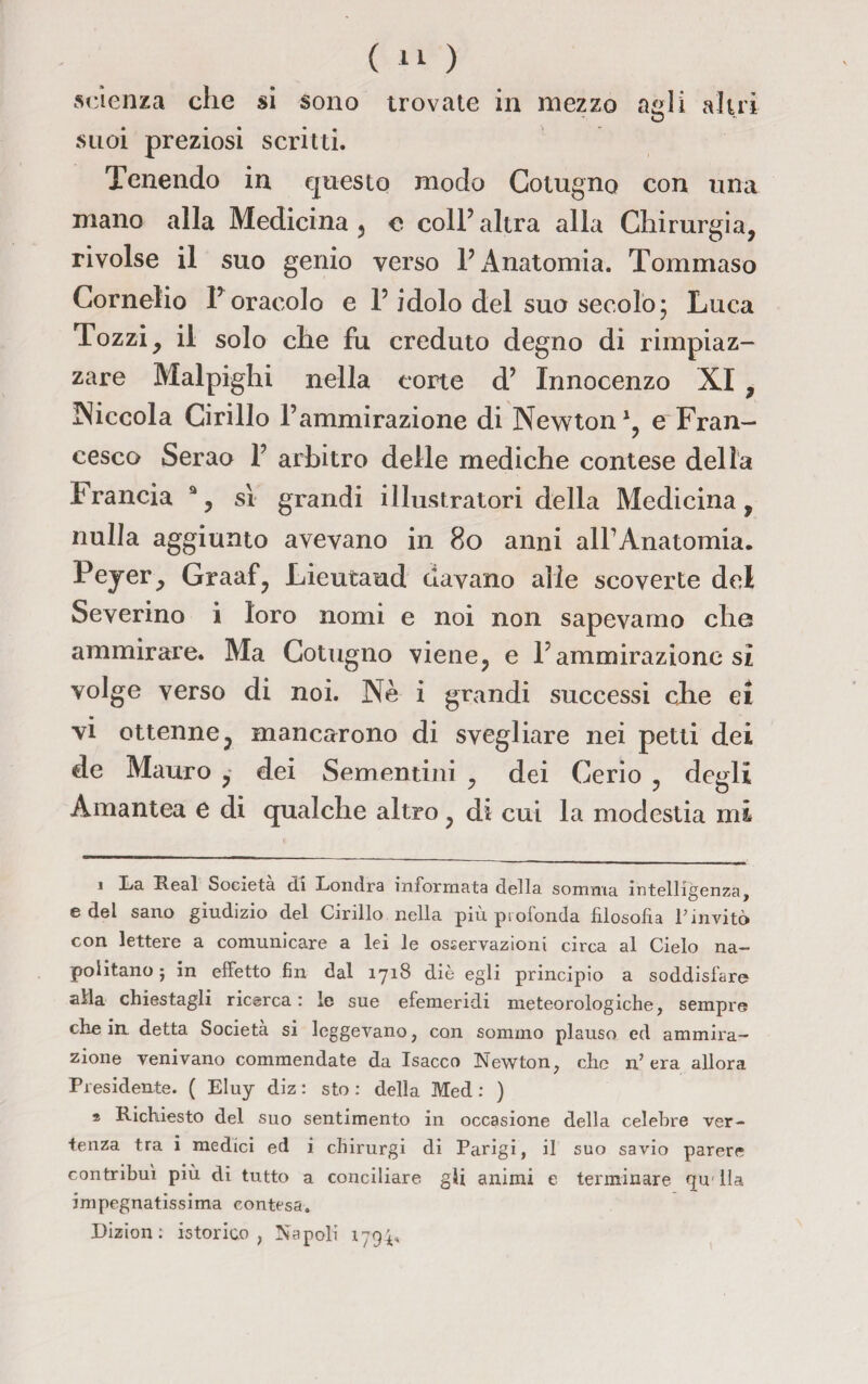 scienza che si sono trovale in mezzo agli altri suoi preziosi scritti. Tenendo in questo modo Cotugno con una mano alla Medicina , o coll’ altra alla Chirurgia, rivolse il suo genio verso 1’ Anatomia. Tommaso Cornelio l’oracolo e l’idolo del suo secolo ; Luca Tozzi, il solo che fu creduto degno di rimpiaz¬ zare Malpighi nella corte d’ Innocenzo XI , Piccola Cirillo l’ammirazione di Newton1, e Fran¬ cesco Serao 1’ arbitro delle mediche contese della trancia a, sì grandi illustratori della Medicina, nulla aggiunto avevano in 80 anni all’Anatomia. Peyer, Graaf, Lieutaud davano alle scoverte del Severino i loro nomi e noi non sapevamo che ammirare. Ma Cotugno viene, e l’ammirazione sì volge verso di noi. Nè i grandi successi che ei vi ottenne, mancarono di svegliare nei petti dei de Mauro , dei Sementini , dei Cerio , degli Amantea e di qualche altro , di cui la modestia mi i La Reai Società di Londra informata della somma intelligenza, e del sano giudizio del Cirillo nella più profonda filosofia Pinvitò con lettere a comunicare a lei le osservazioni circa al Cielo na¬ politano ; in effetto fin dal 1718 diè egli principio a soddisfare alla chiestagli ricerca : le sue efemeridi meteorologiche, sempre che in detta Società si leggevano, con sommo plauso ed ammira¬ zione venivano commendate da Isacco Newton, che n’era allora Presidente. ( Eluy diz : sto : della Med : ) s Richiesto del suo sentimento in occasione della celebre ver¬ tenza tra i medici ed i chirurgi di Parigi, il suo savio parere contribuì più di tutto a conciliare gli animi e terminare qu' Ila impegnatissima contesa. Dizion : istorici) , Napoli 1794.