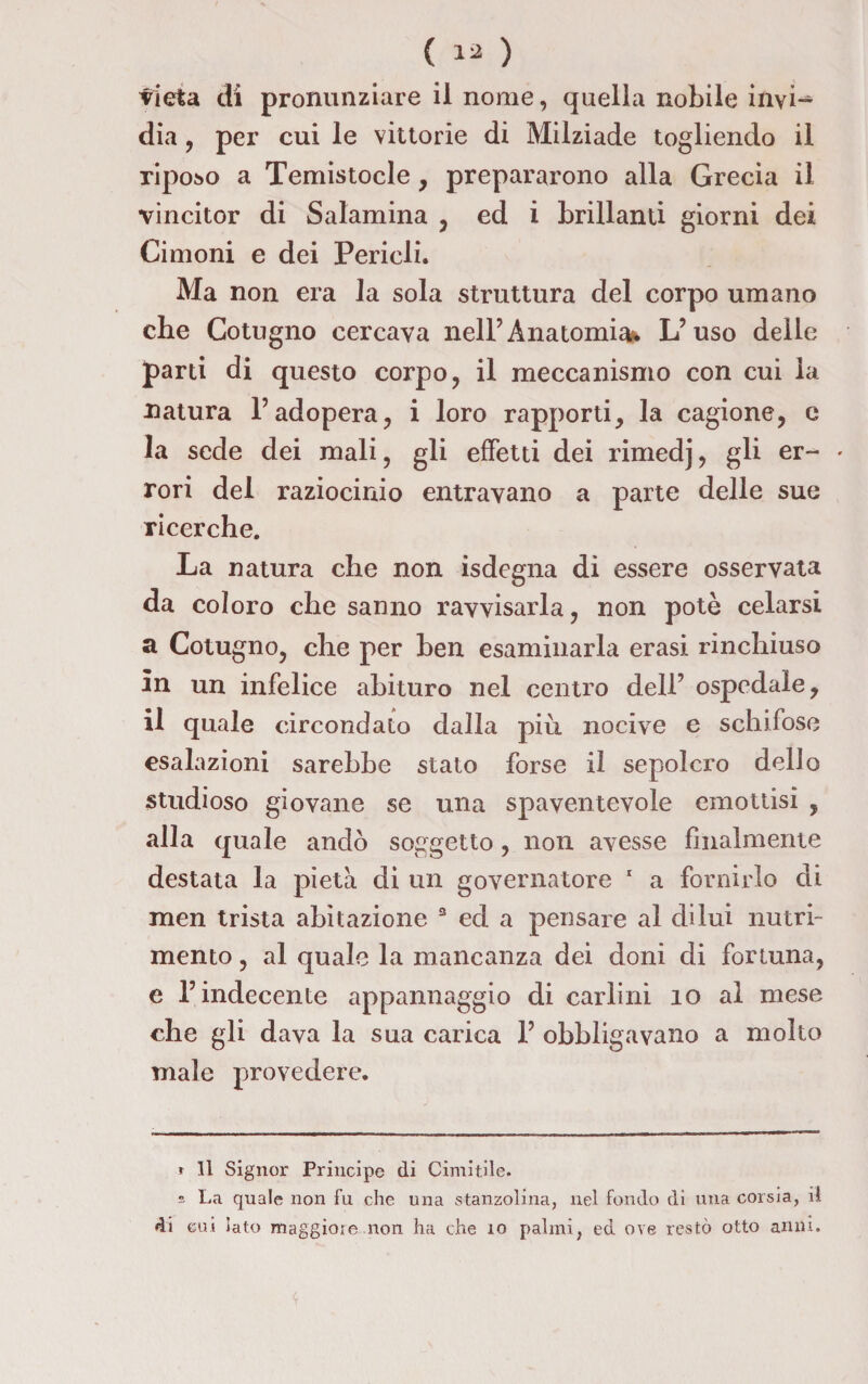 vieta di pronunziare il nome, quella nobile invi¬ dia. , per cui le vittorie di Milziade togliendo il riposo a Temistocle, prepararono alla Grecia il vincitor di Salamina , ed i brillanti giorni dei Cimoni e dei Perieli. Ma non era la sola struttura del corpo umano che Cotugno cercava nell’Anatomia* L’uso delle parti di questo corpo, il meccanismo con cui la natura l’adopera, i loro rapporti, la cagione, e la sede dei mali, gli effetti dei rimedj, gli er~ » rori del raziocinio entravano a parte delle sue ricerche. La natura che non isdegna di essere osservata da coloro che sanno ravvisarla, non potè celarsi a Cotugno, che per ben esaminarla erasi rinchiuso in un infelice abituro nel centro dell’ ospedale, il quale circondato dalla più nocive e schifose esalazioni sarebbe stato forse il sepolcro dello studioso giovane se una spaventevole emottisi , alla quale andò soggetto, non avesse finalmente destata la pietà di un governatore 1 a fornirlo di men trista abitazione 3 ed a pensare al dilui nutri¬ mento , al quale la mancanza dei doni di fortuna, e l’indecente appannaggio di carlini io al mese che gli dava la sua carica 1’ obbligavano a molto male provedere. t II Signor Principe di Cimitile. s La quale non fu che una stanzolina, nel fondo di una corsia, il di cui iato maggioie non ha che io palmi, ed ove restò otto anni.