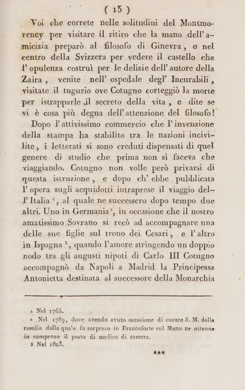 Voi die correte nelle solitudini del Montino- rency per visitare il ritiro che la mano dell’a- micizia preparò ai filosofo di Ginevra , o nel centro della Svizzera per vedere il castello che r opulenza costruì per le delizie dell’ autore della Zaira , venite nell’ ospedale degl’ Incurabili ? visitate il tugurio ove Cotugno corteggiò la morte per ^strapparle jl secreto della vita , e dite se vi è cosa più degna dell’attenzione del filosofo! Dopo l’attivissimo commercio che l’invenzione della stampa ha stabilito tra le nazioni incivi-* lite , i letterati si sono creduti dispensati di quel genere di studio che prima non si faceva che viaggiando. Cotugno non volle però privarsi di questa istruzione , e dopo eh’ ebbe pubblicata 1’ opera sugli acquedotti intraprese il viaggio del- l’Italia 1 y al quale ne successero dopo tempo due altri. Uno in Germania2, in occasione che il nostro amatissimo Sovrano si recò ad accompagnare una delle sue figlie sul trono dei Cesari, e l’altro in Ispagna 3, quando l’amore stringendo un doppio nodo tra gli augusti nipoti di Carlo III Cotugno accompagnò da Napoli a Madrid la Principessa Antonietta destinata al successore della Monarchia 1 Nel 1765. 2 Nel 1789, dove avendo avuto occasione di curare S. M. dalla rosolia dalla qua’e fu sorpreso in Francoforte sul Meno ne ottenne in compenso il posto di medico di camera. $ Nel i8o3. AA*