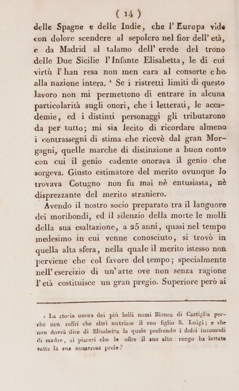 delle Spagne e delle Indie, che P Europa vid« con dolore scendere al sepolcro nel fior dell’ età, e da Madrid al talamo dell’ erede del trono delle Due Sicilie l’Infante Elisabetta, le di cui virtù P han resa non men cara al consorte c he* alla nazione intera. 1 Se i ristretti limiti di questo lavoro non mi permettono di entrare in alcuna particolarità sugli onori, che i letterali, le acca¬ demie, ed i distinti personaggi gli tributarono da per tutto; mi sia lecito di ricordare almeno i contrassegni di stima-che riceve dal gran Mor¬ gagni, quelle marche di distinzione a buon conto con cui il genio cadente onorava il genio che sorgeva. Giusto estimatore del merito ovunque lo trovava Cotugno non fu mai nè entusiasta, nè disprezzante del merito straniero. Avendo il nostro socio preparato tra il languore dei moribondi, ed il silenzio della morte le molli della sua esaltazione, a 25 anni, quasi nel tempo medesimo in cui venne conosciuto, si trovò in quella alta sfera, nella quale il merito istesso non perviene che col favore del tempo ; specialmente nell’esercizio di un’arte ove non senza ragione P età costituisce un gran pregio. Superiore però ai i La storia onora dei più belli nomi Bianca di Castiglia per¬ chè ncn soffri che altri nutrisse il suo figlio S, Luigi ; e che non dovrà dire di Elisabetta la quale prefrendo i dolci incomodi di madre, ai piaceri che 1® olire il suo alto rango ha lattato tutta la sua numerosa prole ?