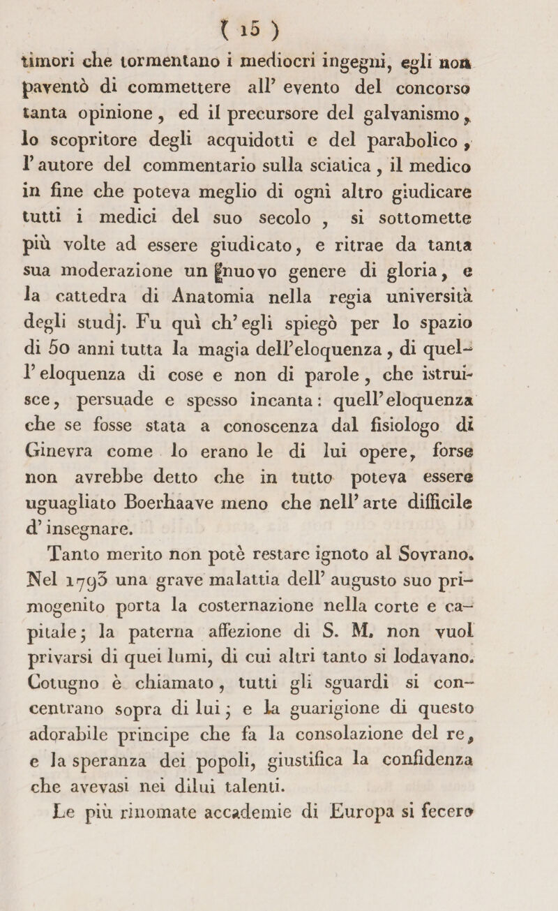 timori che tormentano i mediocri ingegni, egli non paventò di commettere all7 evento del concorso tanta opinione , ed il precursore del galvanismo 9 lo scopritore degli acquidotti e del parabolico , T autore del commentario sulla sciatica , il medico in fine che poteva meglio di ogni altro giudicare tutti i medici del suo secolo , si sottomette più volte ad essere giudicato, e ritrae da tanta sua moderazione un gnuovo genere di gloria, e la cattedra di Anatomia nella regia università degli studj. Fu qui ch’egli spiegò per lo spazio di 5o anni tutta la magia dell’eloquenza, di quel- l5 eloquenza di cose e non di parole , che istrui¬ sce, persuade e spesso incanta; quell’eloquenza che se fosse stata a conoscenza dal fisiologo di Ginevra come lo erano le di lui opere, forse non avrebbe detto che in tutto poteva essere uguagliato Boerhaave meno che nell’arte difficile d’insegnare. Tanto merito non potè restare ignoto al Sovrano, Nel 1793 una grave malattia dell’ augusto suo pri¬ mogenito porta la costernazione nella corte e ca¬ pitale j la paterna affezione di S. M, non vuol privarsi di quei lumi, di cui altri tanto si lodavano. Cotugno è chiamato, tutti gli sguardi si con¬ centrano sopra di lui ; e la guarigione di questo adorabile principe che fa la consolazione del re, e la speranza dei popoli, giustifica la confidenza che avevasi nei dilui talenti. Le più rinomate accademie di Europa si fecero