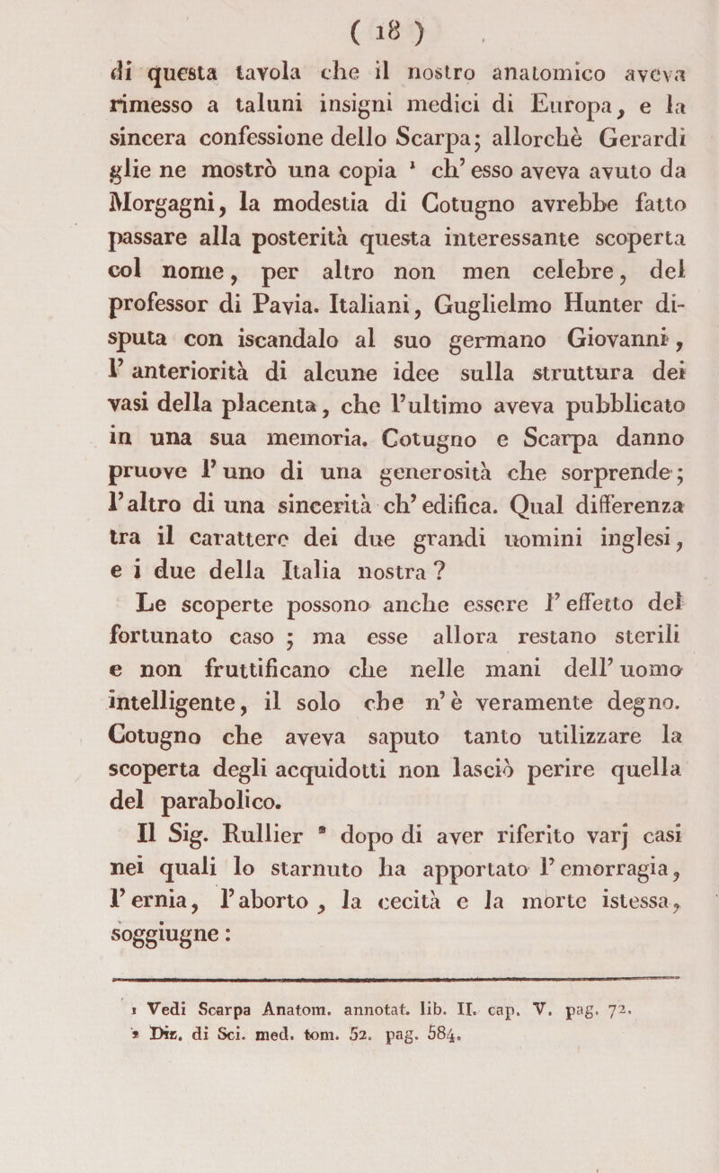 di questa tavola che il nostro anatomico aveva rimesso a taluni insigni medici di Europa, e la sincera confessione dello Scarpa; allorché Gerardi glie ne mostrò una copia 1 * eh5 esso aveva avuto da Morgagni, la modestia di Gotugno avrebbe fatto passare alla posterità questa interessante scoperta col nome, per altro non men celebre, del professor di Pavia. Italiani, Guglielmo Hunter di¬ sputa con iscandalo al suo germano Giovanni», V anteriorità di alcune idee sulla struttura dei vasi della placenta, che l’ultimo aveva pubblicato in una sua memoria. Cotugno e Scarpa danno pruove P uno di una generosità che sorprende ; l’altro di una sincerità ch’edifica. Qual differenza tra il carattere dei due grandi uomini inglesi, e i due della Italia nostra ? Le scoperte possono anche essere Y effetto del fortunato caso ; ma esse allora restano sterili e non fruttificano che nelle mani dell’ uomo intelligente, il solo che n’è veramente degno. Cotugno che aveva saputo tanto utilizzare la scoperta degli acquidotti non lasciò perire quella del parabolico. Il Sig. Rullier ® dopo di aver riferito varj casi nei quali lo starnuto ha apportato P emorragia, l’ernia, l’aborto, la cecità e la morte istessa, soggiugne : i Vedi Scarpa Ànatora. annotat. lib. II, cap. V. pag. 72, * Die. di Sci. med. toni. 52. pag. 584.