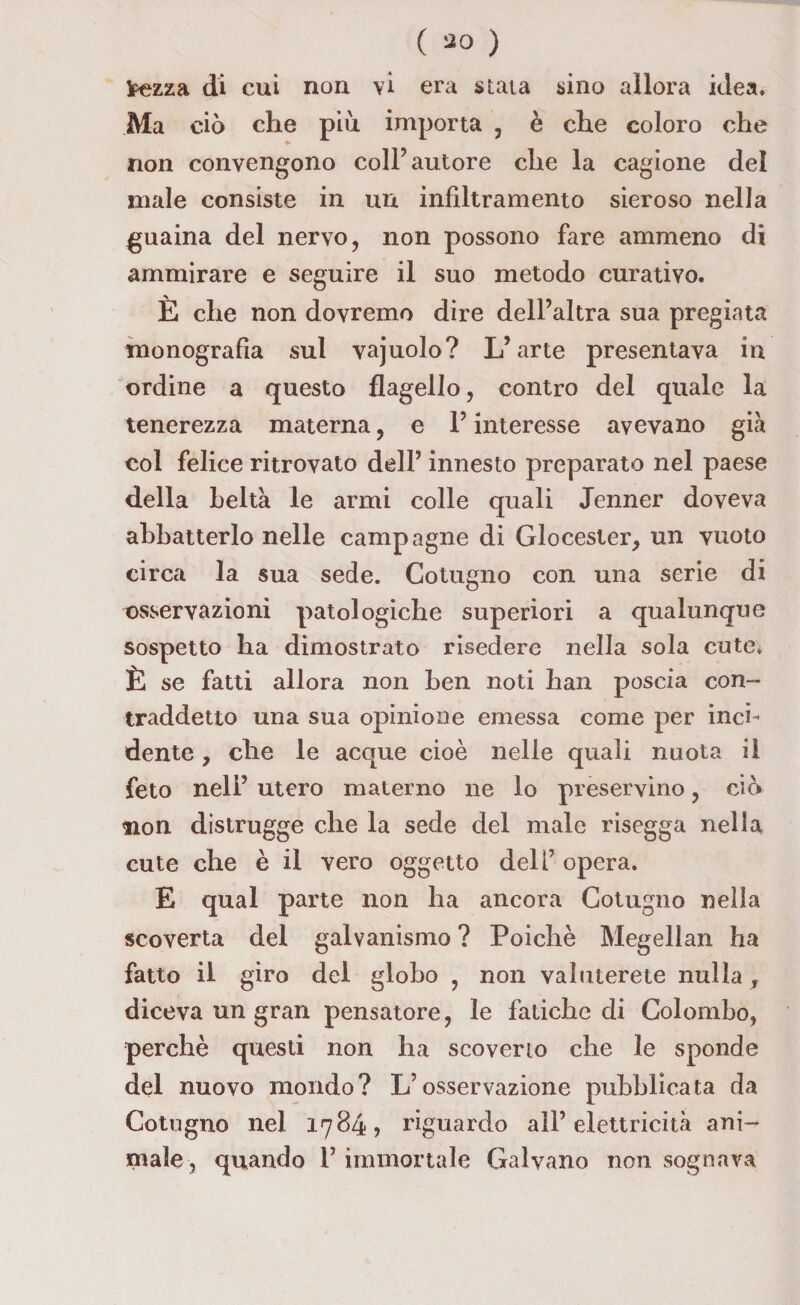 ( 30 ) fcezza di cui non vi era stata sino allora idea. Ma ciò che più. importa , è che coloro che non convengono coll’autore che la cagione del male consiste in un infiltramento sieroso nella guaina del nervo, non possono fare ammeno di ammirare e seguire il suo metodo curativo. È che non dovremo dire dell’altra sua pregiata monografia sul vajuolo? L’arte presentava in ordine a questo flagello, contro del quale la tenerezza materna, e l’interesse avevano già col felice ritrovato dell’ innesto preparato nel paese della beltà le armi colle quali Jenner doveva abbatterlo nelle campagne di Glocester, un vuoto circa la sua sede. Cotugno con una serie di osservazioni patologiche superiori a qualunque sospetto ha dimostrato risedere nella sola cute* È se fatti allora non ben noti han poscia con¬ traddetto una sua opinione emessa come per inci¬ dente , che le acque cioè nelle quali nuota il feto nell’ utero materno ne lo preservino, dò non distrugge che la sede del male risegga nella cute che è il vero oggetto deli’ opera. E qual parte non ha ancora Cotugno nella scoverta del galvanismo ? Poiché Megellan ha fatto il giro del globo , non valuterete nulla , diceva un gran pensatore, le fatiche di Colombo, perchè questi non ha scoverio che le sponde del nuovo mondo? L’osservazione pubblicata da Cotugno nel 1784» riguardo all’elettricità ani¬ male, quando l’immortale Galvano non sognava