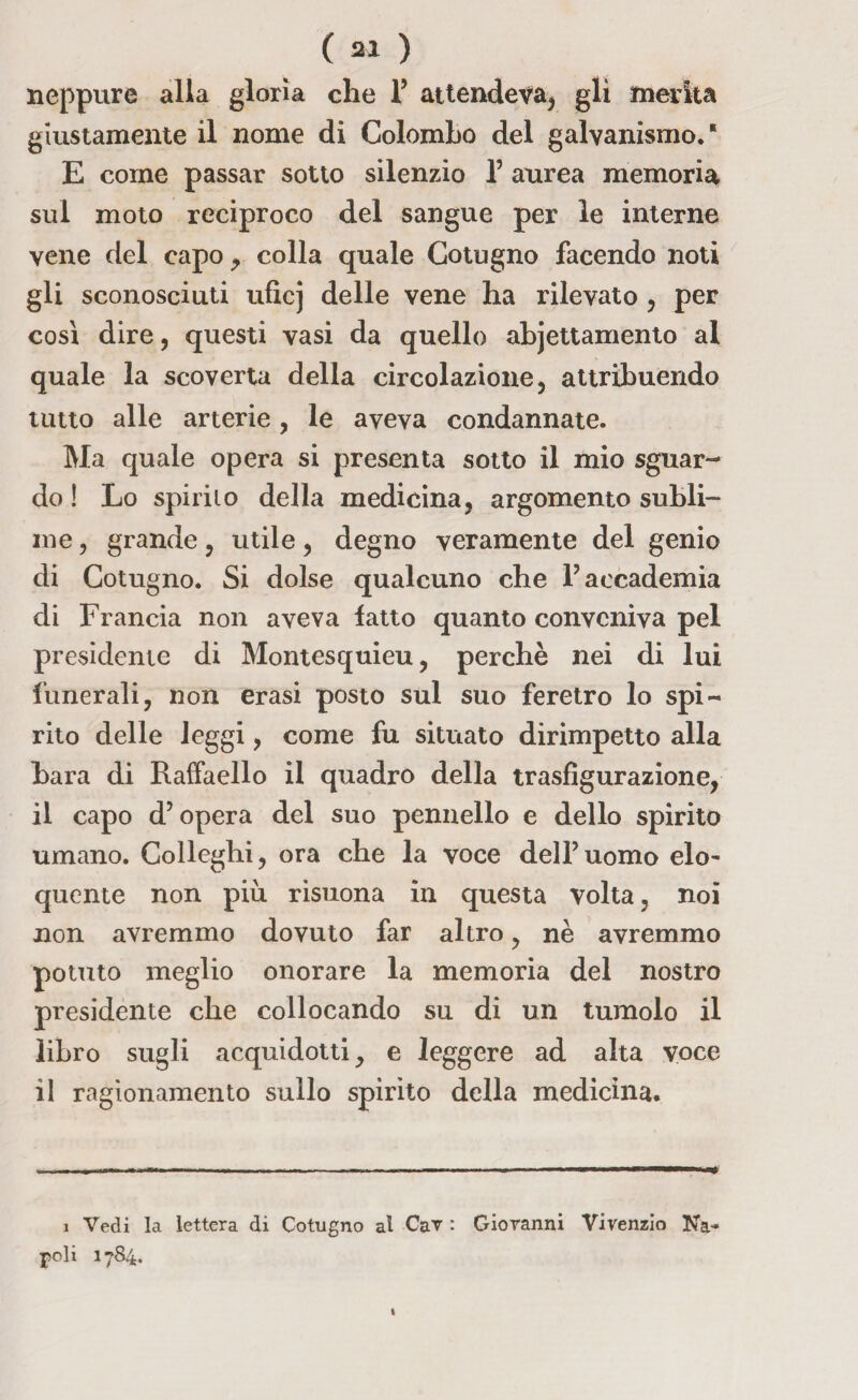 neppure alla gloria che 1’ attendeva, gli merita giustamente il nome di Colombo del galvanismo.* E come passar sotto silenzio 1’ aurea memoria sul moto reciproco del sangue per le interne vene del capo , colla quale Cotugno facendo noti gli sconosciuti uficj delle vene ha rilevato , per così dire, questi vasi da quello abjettamento al quale la scoverta della circolazione, attribuendo tutto alle arterie, le aveva condannate. Ma quale opera si presenta sotto il mio sguar¬ do ! Lo spirilo della medicina, argomento subli¬ me , grande, utile, degno veramente del genio di Cotugno. Si dolse qualcuno che P accademia di Francia non aveva fatto quanto conveniva pel presidente di Montesquieu, perchè nei di lui funerali, non erasi posto sul suo feretro lo spi¬ rito delle leggi, come fu situato dirimpetto alla bara di Raffaello il quadro della trasfigurazione, il capo d’opera del suo pennello e dello spirito umano. Colleghi, ora che la voce dell’uomo elo¬ quente non più risuona in questa volta, noi non avremmo dovuto far altro, nè avremmo potuto meglio onorare la memoria del nostro presidente che collocando su di un tumolo il libro sugli acquidotti, e leggere ad alta voce il ragionamento sullo spirito della medicina. i Vedi la lettera di Cotugno al Cav : Giovanni Vivenzio Na¬ poli 1784.