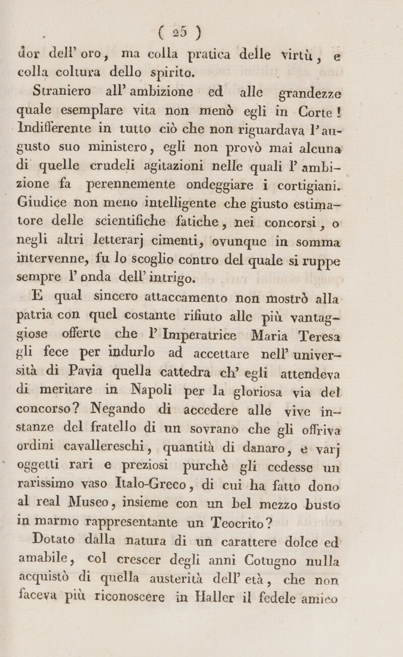 ùor deli’ oro, ma colla pratica delle virtù, e colla coltura dello spirito. Straniero all’ ambizione ed alle grandezze quale esemplare Vita non menò egli in Corte ! Indifferente in tutto ciò che non riguardava T au¬ gusto suo ministero, egli non provò mai alcuna di quelle crudeli agitazioni nelle quali P ambi¬ zione fa perennemente ondeggiare i cortigiani* Giudice non meno intelligente che giusto estima¬ tore delle scientifiche fatiche, nei concorsi, o negli altri Ietterarj cimenti, ovunque in somma intervenne, fu lo scoglio contro del quale si ruppe sempre P onda dell’ intrigo. E qual sincero attaccamento non mostrò alla patria con quel costante rifiuto alle più vantag¬ giose offerte che V Imperatrice Maria Teresa gli fece per indurlo ad accettare nell’univer¬ sità di Pavia quella cattedra eh’ egli attendeva di meritare in Napoli per la gloriosa via del concorso? Negando di accedere alle vive in¬ stanze del fratello di un sovrano che gli offriva ordini cavallereschi, quantità di danaro, e varj oggetti rari e preziosi purché gli cedesse un rarissimo vaso Italo-Greco, di cui ha fatto dono al reai Museo, insieme con un bel mezzo busto in marmo rappresentante un Teocrito? Dotato dalla natura di un carattere dolce ed amabile, col crescer degli anni Cotugno nulla acquistò di quella austerità dell’ età, che non faceva più riconoscere in Haller il fedele amico