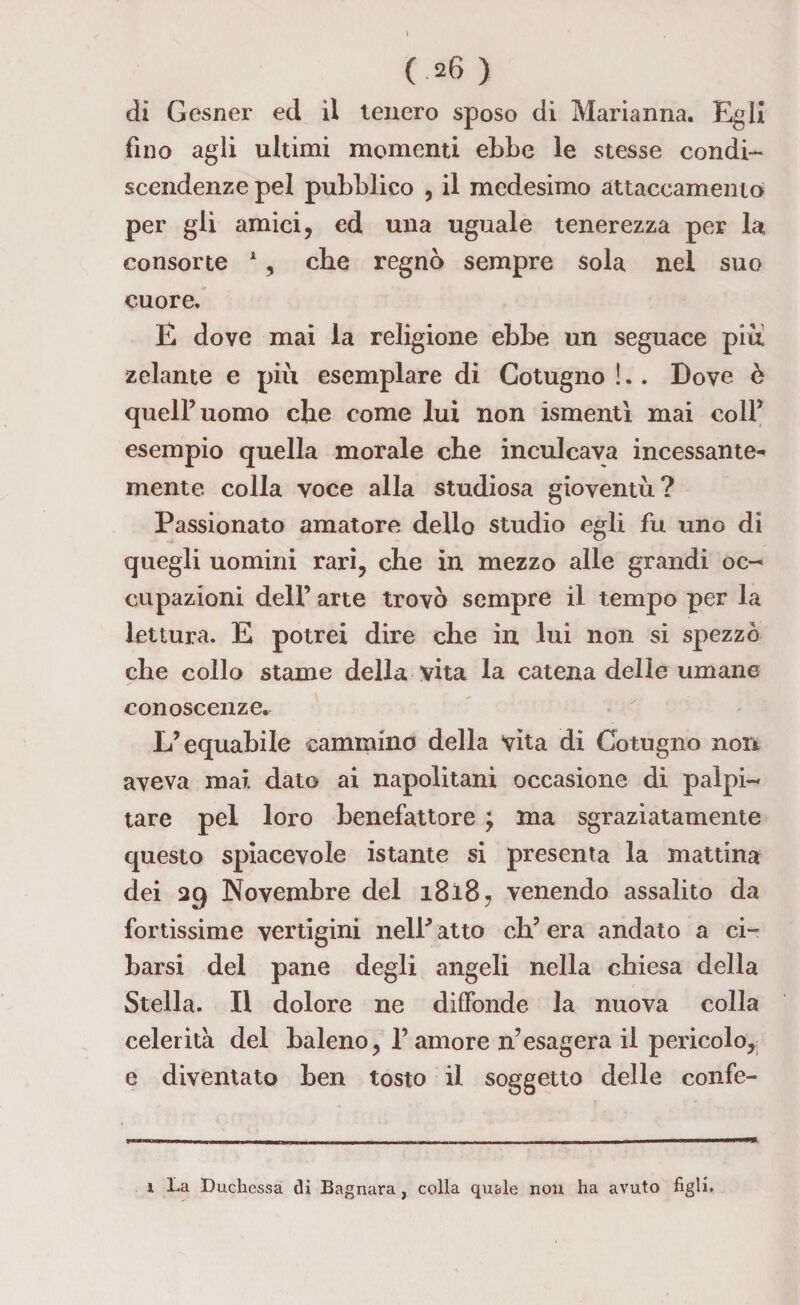 di Gesner ed il tenero sposo di Marianna. Egli fino agli ultimi momenti ebbe le stesse condi¬ scendenze pel pubblico , il medesimo attaccamento per gli amici, ed una uguale tenerezza per la consorte 1, che regnò sempre sola nel suo cuore. E dove mai la religione ebbe un seguace piu zelante e più esemplare di Cotugno !. . Dove è quell’uomo che come lui non ismentì mai colf esempio quella morale che inculcava incessante^ mente colla voce alla studiosa gioventù? Passionato amatore dello studio egli fu uno di quegli uomini rari, che in mezzo alle grandi oc¬ cupazioni dell’ arte trovò sempre il tempo per la lettura. E potrei dire che in lui non si spezzò che collo stame della vita la catena delie umane conoscenze. L’equabile cammino della vita di Cotugno non aveva mai dato ai napolitani occasione di palpi¬ tare pel loro benefattore j ma sgraziatamente questo spiacevole istante si presenta la mattina dei 29 Novembre del 1818, venendo assalito da fortissime vertigini nelP atto da’ era andato a ci¬ barsi del pane degli angeli nella chiesa della Stella. Il dolore ne diffonde la nuova colla celerità del baleno, l’amore n’esagera il pericolo, e diventato ben tosto il soggetto delle confe- 1 La Duchessa di Bagnara, colla quale non ha avuto figli.