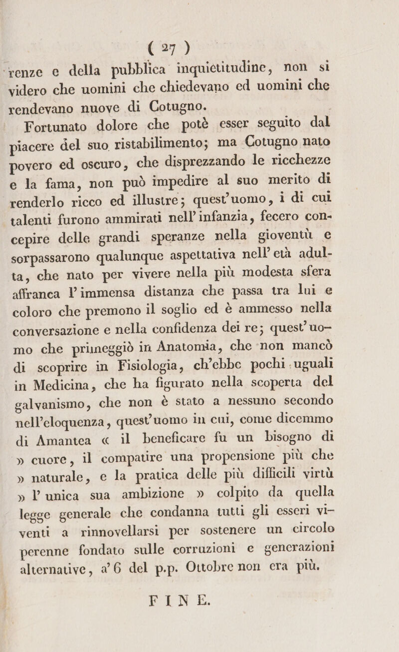 renze e della pubblica inquiètitudine, non si videro che uomini che chiedevano ed uomini che rendevano nuove di Cotugno. Fortunato dolore che potè esser seguito dal piacere dei suo ristabilimento; ma Cotugno nato povero ed oscuro, che disprezzando le ricchezze e la fama, non può impedire al suo merito di renderlo ricco ed illustre ; quest uomo, i di cui talenti furono ammirati nell’infanzia, fecero con¬ cepire delle grandi speranze nella gioventù e sorpassarono qualunque aspettativa nell età adul¬ ta, che nato per vivere nella piu modesta sfera affranca l’immensa distanza che passa tra lui e coloro che premono il soglio ed è ammesso nella conversazione e nella confidenza dei re ; quest uo¬ mo che primeggiò in Anatomia, che non mancò di scoprire in Fisiologia, ch’ebbe pochi uguali in Medicina, che ha figurato nella scoperta del galvanismo, che non è stato a nessuno secondo nell’eloquenza, quest’uomo ili cui, come dicemmo di Amantea cc il beneficare fu un bisogno di » cuore, il compatire una propensione più che naturale, e la pratica delle più difficili virtù » 1’ unica sua ambizione » colpito da quella leggo generale che condanna tutti gli esseri vi¬ venti a rinnovellarsi per sostenere un circolo perenne fondato sulle corruzioni c generazioni alternative, a’ 6 del p.p. Ottobre non era più. FINE.