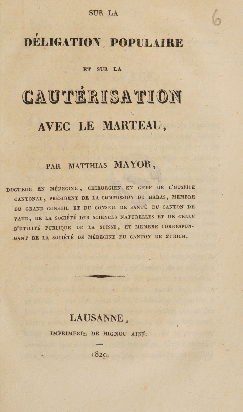 OBLIGATION POPULAIRE l * ET SUR LA AVEC LE MARTEAU» PAR MATTHIAS MAYOR, DOCTEUR EN MÉDECINE » CHIRURGIEN EN CHEF DE L HOSPICE CANTONAL, PRÉSIDENT DE LA COMMISSION DU HARAS, MEMBRE DU GRAND CONSEIL ET DU CONSEIL DE SANTE DU CANTON DE VAUD, DE LA SOCIÉTÉ DES SCIENCES NATURELLES ET DE CELLE D’UTILITÉ PUBLIQUE DE LA SUISSE, ET MEMBRE CORRESPON¬ DANT DE LA SOCIÉTÉ DE MÉDECINE DU CANTON DE ZURICH* LAUSANNE, IMPRIMERIE DE HIGNOU AÎNÉ.