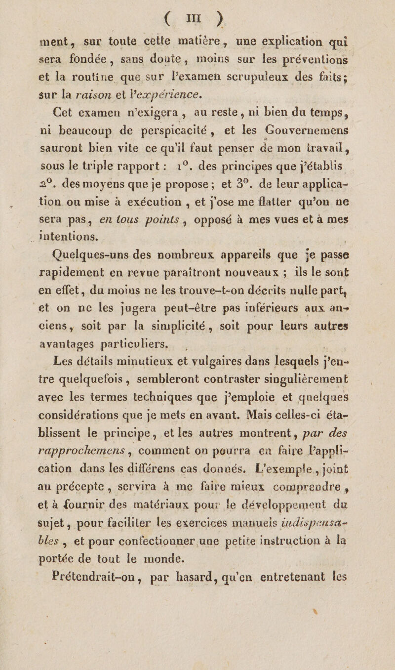 ment, sur toute cette matière, une explication qui sera fonde'e , sans doute, moins sur les préventions et la routine que sur l’examen scrupuleux des faits; sur la raison et Y expérience. Cet examen n’exigera , au reste, ni Lien du temps, ni beaucoup de perspicacité , et les Gouvernemens sauront bien vite ce qu’il faut penser de mon travail, sous le triple rapport : i°. des principes que j’établis 2.0. des moyens que je propose ; et 3°. de leur applica¬ tion ou mise à exécution , et j’ose me flatter qu’on ne sera pas, en tous points , opposé à mes vues et à mes intentions. Quelques-uns des nombreux appareils que je passe rapidement en revue paraîtront nouveaux ; ils le sont en effet, du moins ne les trouve-t-on décrits nulle part, et on ne les jugera peut-être pas inférieurs aux an** ciens, soit par la simplicité, soit pour leurs autres avantages particuliers. Les détails minutieux et vulgaires dans lesquels j’en¬ tre quelquefois , sembleront contraster singulièrement avec les termes techniques que j’emploie et quelques considérations que je mets en avant. Mais celles-ci éta¬ blissent le principe, et les autres montrent, par des rapprochemens, comment on pourra en faire l’appli¬ cation dans les différens cas donnés. L’exemple , joint au précepte , servira à me faire mieux comprendre , et à fournir des matériaux pour le développement du sujet, pour faciliter les exercices manuels indispensa¬ bles , et pour confectionner une petite instruction à la portée de tout le monde. Prétendrait-on, par hasard, qu’en entretenant les