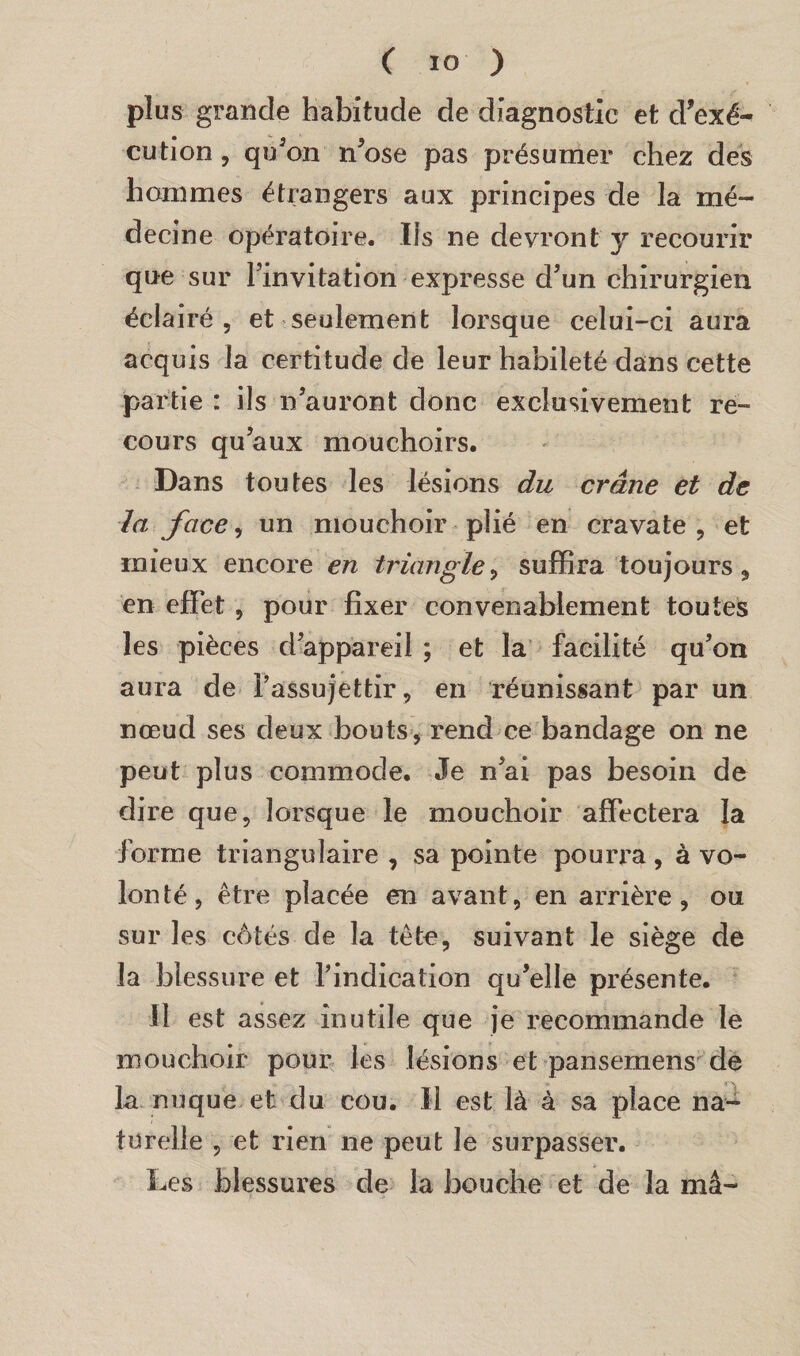 plus grande habitude de diagnostic et d’exé¬ cution , qu’on n’ose pas présumer chez des hommes étrangers aux principes de la mé¬ decine opératoire. Ifs ne devront y recourir que sur l’invitation expresse d’un chirurgien éclairé 5 et seulement lorsque celui-ci aura acquis la certitude de leur habileté dans cette partie : ils n’auront donc exclusivement re¬ cours qu’aux mouchoirs. Dans toutes les lésions du crâne et de la face, un mouchoir plié en cravate , et mieux encore en triangle, suffira toujours, en effet , pour fixer convenablement toutes les pièces d’appareil ; et la facilité qu’on aura de l’assujettir, en réunissant par un nœud ses deux bouts, rend ce bandage on ne peut plus commode. Je n’ai pas besoin de dire que, lorsque le mouchoir affectera la forme triangulaire , sa pointe pourra, à vo¬ lonté, être placée en avant, en arrière, ou sur les côtés de la tête, suivant le siège de la blessure et l’indication qu’elle présente. Il est assez inutile que je recommande le mouchoir pour les lésions et pansemens de la nuque et du cou. Il est là à sa place na¬ turelle , et rien ne peut le surpasser. Les blessures de la bouche et de la ma-