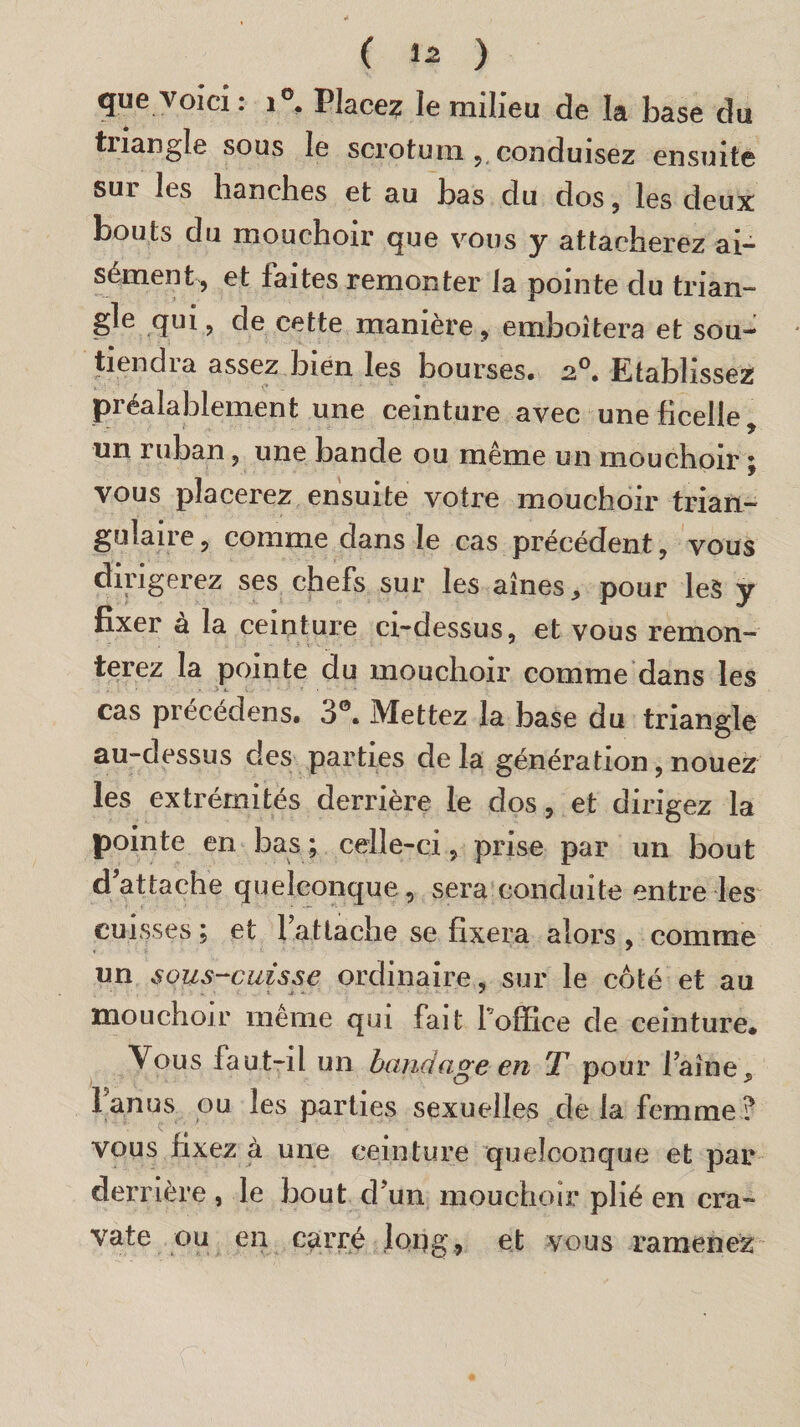 que voici : i°. Place? le milieu de la base du tnangle sous le scrotum , conduisez ensuite sur les hanches et au bas du dos , les deux bouts du mouchoir que vous y attacherez ai¬ sément, et faites remonter la pointe du trian¬ gle qui, de cette manière, emboîtera et sou¬ tiendra assez bien les bourses. a0. Etablissez préalablement une ceinture avec une ficelle, un ruban, une bande ou même un mouchoir ; vous placerez ensuite votre mouchoir trian¬ gulaire , comme dans le cas précédent, vous dirigerez ses chefs sur les aînés, pour les y fixer à la ceinture ci-dessus, et vous remon¬ terez la pointe du mouchoir comme dans les cas précédens. 3°. Mettez la base du triangle au-dessus des parties delà génération, nouez les extrémités derrière le dos, et dirigez la pointe en bas; celle-ci, prise par un bout d attache quelconque, sera conduite entre les cuisses ; et fat tache se fixera alors , comme un sous-cuisse ordinaire, sur le coté et au » • * «$• •* * mouchoir même qui fait foffice de ceinture. Vous faut-il un bandage en T pour faîne. Fan us ou les parties sexuelles delà femme? vous fixez à une ceinture quelconque et par derrière , le bout cfun mouchoir plié en cra¬ vate ou en carré long, et vous ramenez