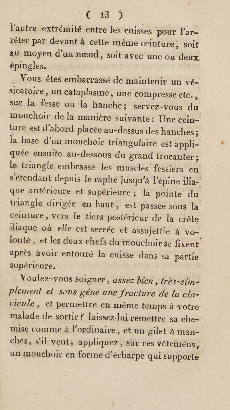 1 autre extrémité entre les cuisses pour l’ar¬ rêter par devant à cette même ceinture, soit au moyen d’un nœud, soit avec une ou deux épingles. Vous etes embarrasse de maintenir un vé- • » sicatoire, un cataplasme, une compresse etc., sur la fesse ou la hanche ; servez-vous du mouchoir delà manière suivante: Une cein¬ ture est d aboid placée au-dessus des hanches j la base d’un mouchoir triangulaire est appli¬ quée ensuite au-dessous du grand trocanter; le triangle embrasse les muscles fessiers en s étendant depuis le raphé jusqu’à l’épine ilia- cjue antérieure et supérieure ; la pointe du tuangle dirigée en haut, est passée sous la ceinture, vers le tiers postérieur de la crête iliaque où elle est serrée et assujettie à vo¬ lonté , et les deux chefs du mouchoir se fixent après avoir entouré la cuisse dans sa partie supérieure. Voulez-vous soigner, assez bien, très-sim¬ plement et sans gêne une fracture de la cla¬ vicule , et permettre en même temps à votre malade de sortir ? laissez-lui remettre sa che¬ mise comme à l’ordinaire, et un gilet à man¬ ches, s’il veut; appliquez, sur ces vêtemens, un mouchoir en forme d’écharpe qui supporte