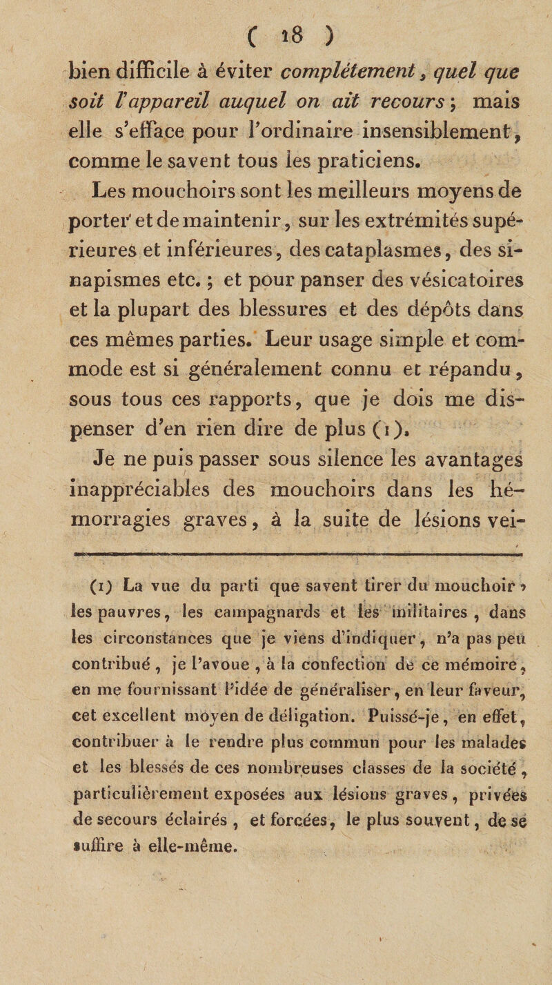 bien difficile à éviter complètement s quel que soit rappareil auquel on ait recours ; mais elle s’efface pour l’ordinaire insensiblement, comme le savent tous les praticiens. Les mouchoirs sont les meilleurs moyens de porter' et de maintenir, sur les extrémités supé¬ rieures et inférieures, des cataplasmes, des si¬ napismes etc. ; et pour panser des vésicatoires et la plupart des blessures et des dépôts dans ces mêmes parties. Leur usage simple et com¬ mode est si généralement connu et répandu, sous tous ces rapports, que je dois me dis¬ penser d’en rien dire de plus (i). Je ne puis passer sous silence les avantages inappréciables des mouchoirs dans les hé¬ morragies graves, à la suite de lésions vei- (i) La vue du parti que savent tirer du mouchoir » les pauvres, les campagnards et les militaires, dans les circonstances que je viens d’indiquer, n’a pas peu contribué , je l’avoue , à la confection de ce mémoire, en me fournissant l’idée de généraliser, en leur faveur, cet excellent moyen de déligation. Puissé-je, en effet, contribuer à le rendre plus commun pour les malades et les blessés de ces nombreuses classes de la société, particulièrement exposées aux lésions graves, privées de secours éclairés , et forcées, le plus souvent, de se suffire à elle-même.