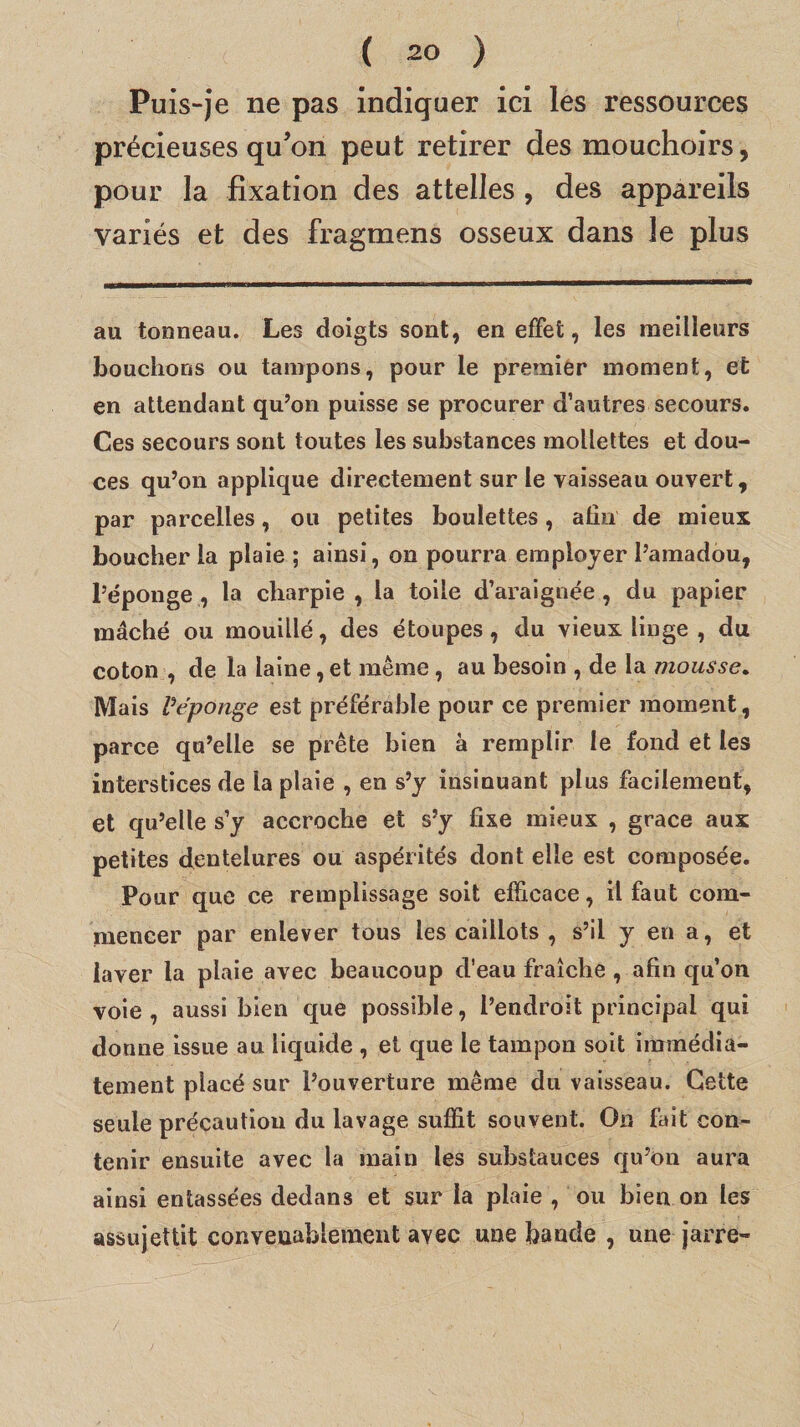 Puis-je ne pas indiquer ici les ressources précieuses qu’on peut retirer des mouchoirs, pour la fixation des attelles , des appareils variés et des fragmens osseux dans le plus au tonneau. Les doigts sont, en effet, les meilleurs bouchons ou tampons, pour le premier moment, et en attendant qu’on puisse se procurer d’autres secours. Ces secours sont toutes les substances mollettes et dou¬ ces qu’on applique directement sur le vaisseau ouvert, par parcelles, ou petites boulettes, afin de mieux boucher la plaie ; ainsi, on pourra employer l’amadou, l’éponge , la charpie , la toile d’araignée , du papier mâché ou mouillé, des étoupes, du vieux linge , du coton , de la laine, et même, au besoin , de la mousse. Mais Vépûnge est préférable pour ce premier moment, parce qu’elle se prête bien à remplir le fond et les interstices de la plaie , en s’y insinuant plus facilement, et qu’elle s’y accroche et s’y fixe mieux , grâce aux petites dentelures ou aspérités dont elle est composée. Pour que ce remplissage soit efficace, il faut com¬ mencer par enlever tous les caillots , s’il y en a, et laver la plaie avec beaucoup d’eau fraîche, afin qu’on voie, aussi bien que possible, l’endroit principal qui donne issue au liquide , et que le tampon soit immédia¬ tement placé sur l’ouverture même du vaisseau. Cette seule précaution du lavage suffit souvent. On fait con¬ tenir ensuite avec la main les substances qu’on aura ainsi entassées dedans et sur la plaie , ou bien on les assujettit convenablement avec une bande , une jarre-