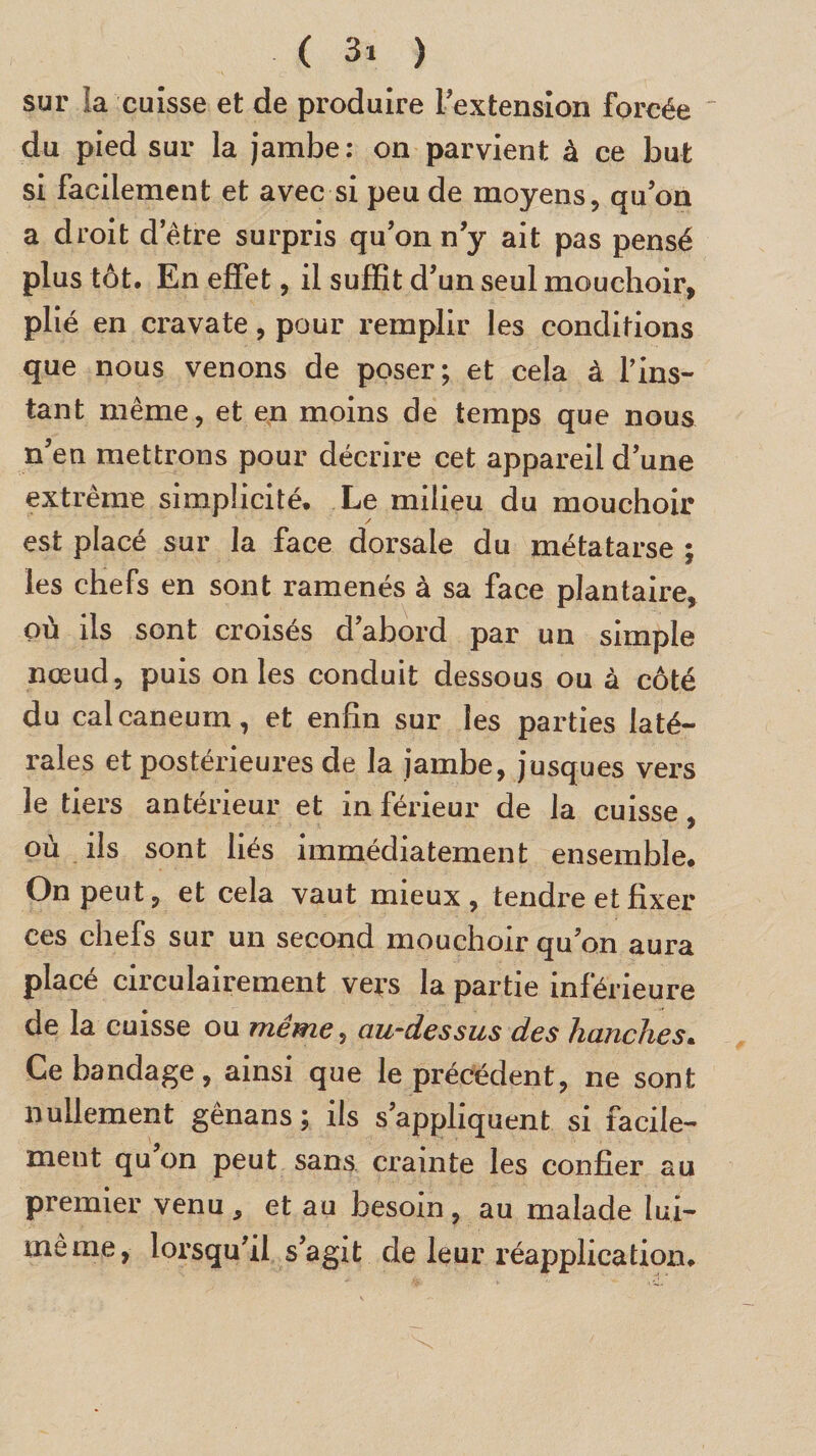 sur la cuisse et de produire l'extension forcée du pied sur la jambe: on parvient à ce but si facilement et avec si peu de moyens, qu’on a droit d’être surpris qu’on n’y ait pas pensé plus tôt. En effet, il suffit d’un seul mouchoir, plié en cravate, pour remplir les conditions que nous venons de poser; et cela à fins- tant même, et en moins de temps que nous n’en mettrons pour décrire cet appareil d’une extreme simplicité* Le milieu du mouchoir / est placé sur la face dorsale du métatarse ; les chefs en sont ramenés à sa face plantaire, où ils sont croisés d’abord par un simple nœud, puis on les conduit dessous ou à côté du calcanéum, et enfin sur les parties laté¬ rales et postérieures de la jambe, jusques vers le tiers antérieur et in férieur de la cuisse, où ils sont liés immédiatement ensemble. On peut, et cela vaut mieux , tendre et fixer ces chefs sur un second mouchoir qu’on aura placé circulairement vers la partie inférieure de la cuisse ou même, au-dessus des hanches. Ce bandage, ainsi que le précédent, ne sont nullement gênans ; ils s’appliquent si facile¬ ment qu’on peut sans crainte les confier au premier venu, et au besoin, au malade lui- tneme, lorsqu’il s’agit de leur réapplication.