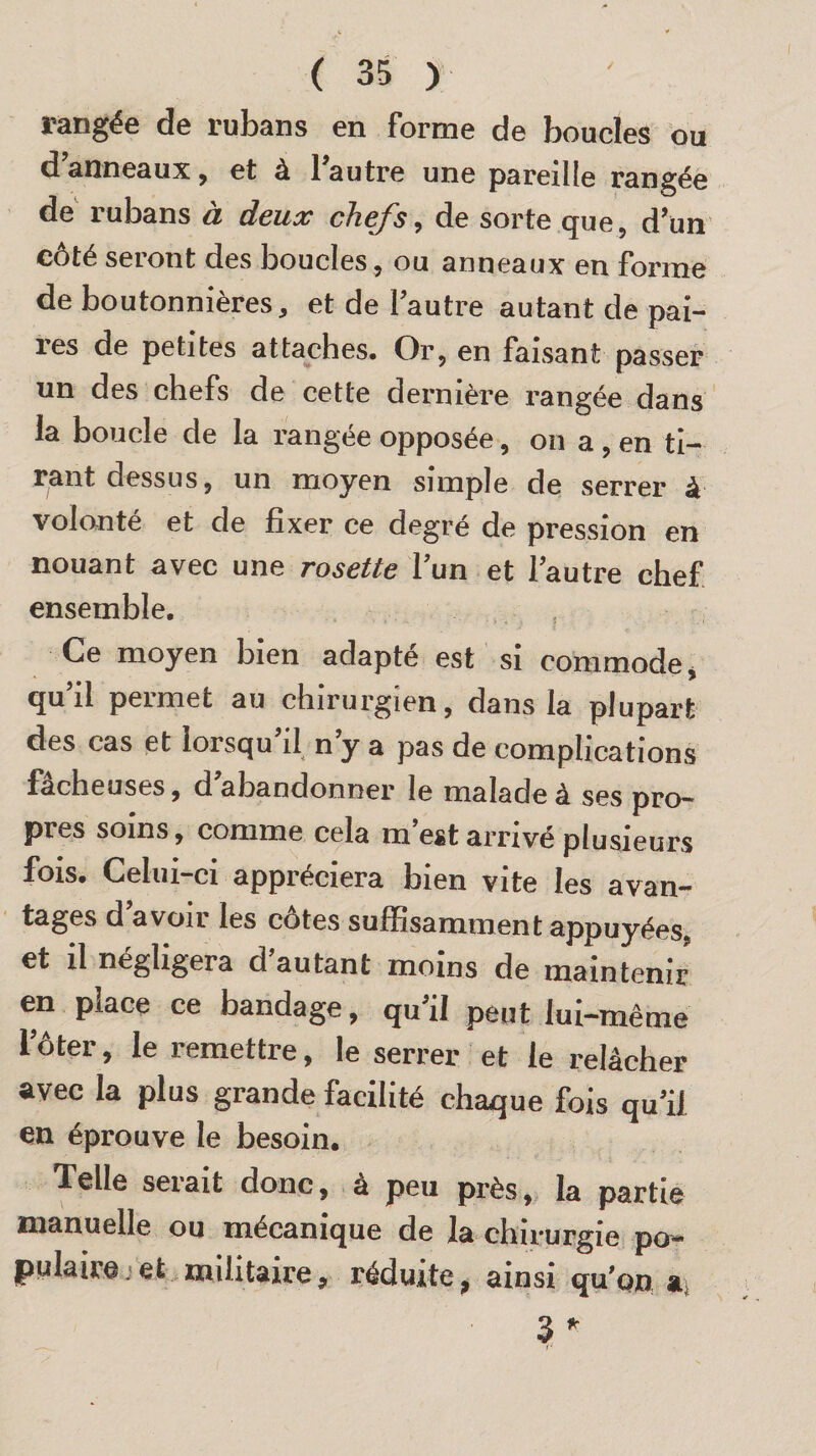 rangée de rubans en forme de boucles ou d anneaux, et à l'autre une pareille rangée de rubans à deux chefs, de sorte que, d'un côté seront des boucles, ou anneaux en forme de boutonnières, et de 1 autre autant de pai¬ res de petites attaches. Or, en faisant passer un des chefs de cette dernière rangée dans la boucle de la rangée opposée, on a , en ti¬ rant dessus, un moyen simple de serrer à volonté et de fixer ce degré de pression en nouant avec une rosette l’un et l'autre chef ensemble. Ce moyen bien adapté est si commode, qu’d permet au chirurgien, dans la plupart des cas et lorsqu il n y a pas de complications fâcheuses, d abandonner le malade à ses pro¬ pres soins, comme cela m’est arrivé plusieurs fois. Celui—ci appréciera bien vite les avan¬ tages d avoir les côtes suffisamment appuyées, et il négligera d’autant moins de maintenir en place ce bandage, qu’il peut lui-même fôter, le remettre, le serrer et le relâcher avec la plus grande facilité chaque fois qu'il en éprouve le besoin. Telle serait donc, à peu près, la partie manuelle ou mécanique de la chirurgie po- pu la-ire et militaire 9 réduite 9 ainsi qu’on a 3 * --- r -