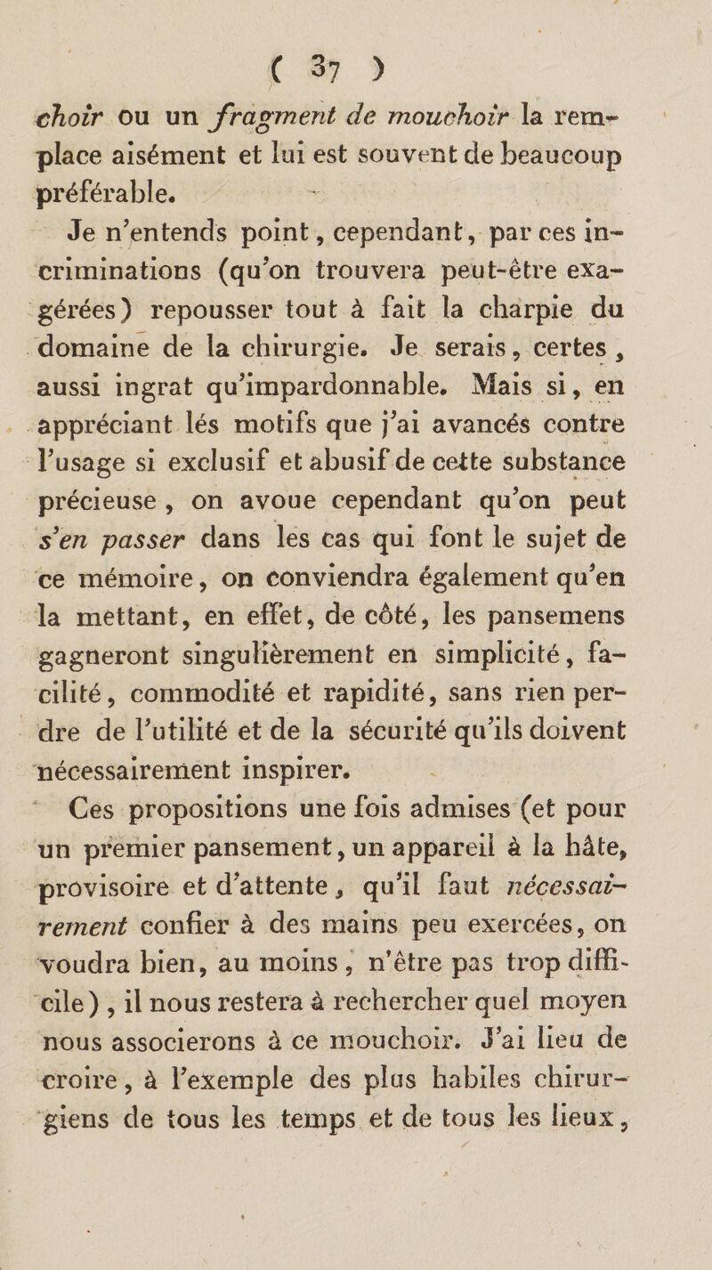 choir ou un fragment de mouchoir la remr place aisément et lui est souvent de beaucoup préférable. Je n’entends point, cependant, par ces in¬ criminations (qu’on trouvera peut-être exa¬ gérées) repousser tout à fait la charpie du domaine de la chirurgie. Je serais, certes , aussi ingrat qu’impardonnable. Mais si, en appréciant lés motifs que j’ai avancés contre l’usage si exclusif et abusif de cette substance précieuse , on avoue cependant qu’on peut s3en passer dans les cas qui font le sujet de ce mémoire, on conviendra également qu’en la mettant, en effet, de coté, les pansemens gagneront singulièrement en simplicité, fa¬ cilité, commodité et rapidité, sans rien per¬ dre de l’utilité et de la sécurité qu’ils doivent nécessairement inspirer. Ces propositions une fois admises (et pour un premier pansement, un appareil à la hâte, provisoire et d’attente, qu’il faut nécessai¬ rement confier à des mains peu exercées, on voudra bien, au moins, n’être pas trop diffi¬ cile) , il nous restera à rechercher quel moyen nous associerons à ce mouchoir. J’ai lieu de croire, à l’exemple des plus habiles chirur¬ giens de tous les temps et de tous les lieux,