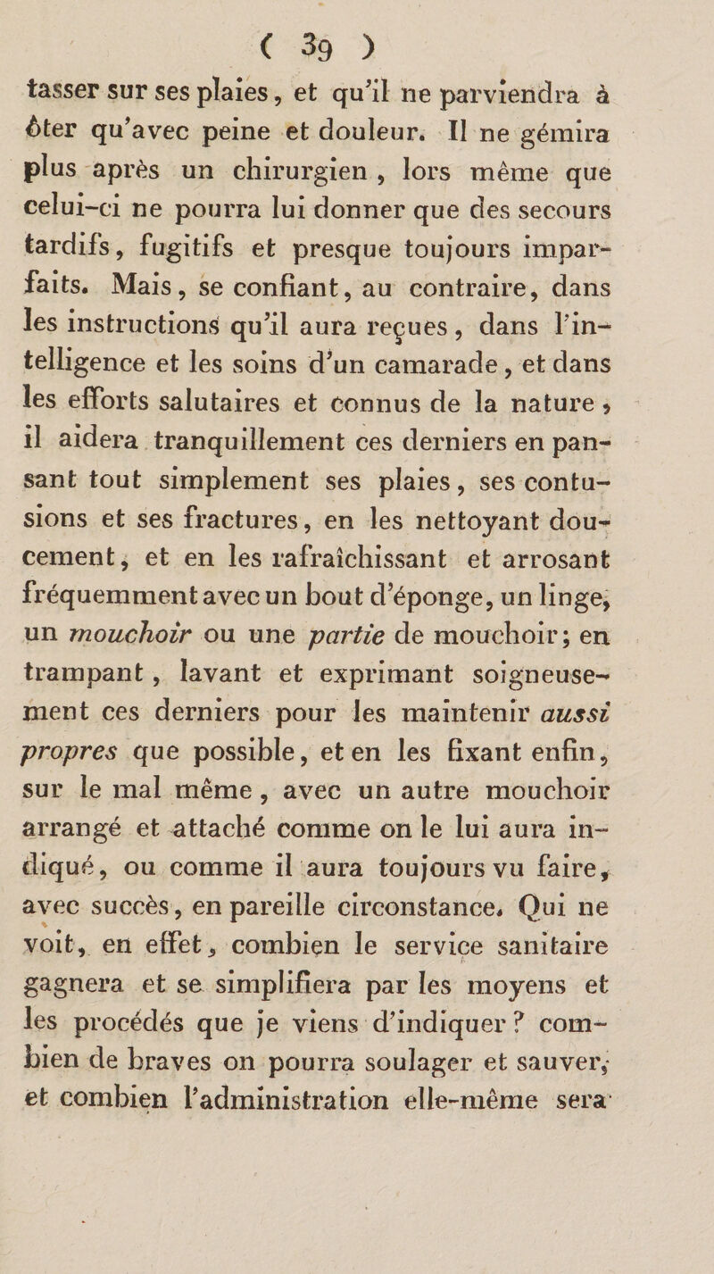 < 3g > tasser sur ses plaies, et qu'il ne parviendra à ôter qu'avec peine et douleur. Il ne gémira plus après un chirurgien , lors même que celui-ci ne pourra lui donner que des secours tardifs, fugitifs et presque toujours impar¬ faits. Mais, se confiant, au contraire, dans les instructions qu'il aura reçues , dans Fin-* telligence et les soins d'un camarade, et dans les efforts salutaires et connus de la nature > il aidera tranquillement ces derniers en pan¬ sant tout simplement ses plaies, ses contu¬ sions et ses fractures, en les nettoyant dou- cernent, et en les rafraîchissant et arrosant fréquemment avec un bout d’éponge, un linge, un mouchoir ou une partie de mouchoir; en trampant, lavant et exprimant soigneuse¬ ment ces derniers pour les maintenir aussi propres que possible, et en les fixant enfin, sur le mal même, avec un autre mouchoir arrangé et attaché comme on le lui aura in¬ diqué, ou comme il aura toujours vu faire, avec succès, en pareille circonstance. Qui ne voit, en effet., combien le service sanitaire gagnera et se simplifiera par les moyens et les procédés que je viens d'indiquer ? com¬ bien de braves on pourra soulager et sauver, et. combien l'administration elle-même sera