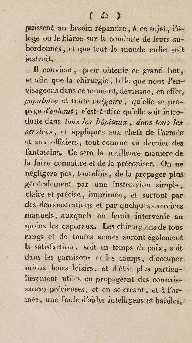 puissent au besoin répandre, à ce sujet, ré¬ loge ou le blâme sur la conduite de leurs su¬ bordonnés , et que tout le monde enfin soit instruit. Il convient, pour obtenir ce grand but, et afin que la chirurgie, telle que nous l'en¬ visageons dans ce moment, devienne, en effet, •populaire et toute vulgaire, qu'elle se pro¬ page d’enhaut ; c'est-à-dire qu'elle soit intro¬ duite dans tous les hôpitaux, dans tous les services , et appliquée aux chefs de l'armée et aux officiers, tout comme au dernier des fantassins. Ce sera la meilleure manière de la faire connaître et de la préconiser. On ne négligera pas, toutefois, de la propager plus généralement par une instruction simple, claire et précise , imprimée, et surtout par des démonstrations et par quelques exercices manuels , auxquels on ferait intervenir au moins les caporaux* Les chirurgiens de tous rangs et de toutes armes auront également la satisfaction , soit en temps de paix, soit dans les garnisons et les camps,, d'occuper mieux leurs loisirs, et d'être plus particu¬ lièrement utiles en propageant des connais¬ sances précieuses, et en se créant, et à l'ar¬ mée, une foule d’aides intelligens et habiles.