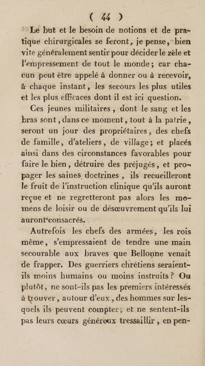 Le but et le besoin de notions et de pra- tique chirurgicales se feront, je pense $ bien vite généralement sentir pour décider le zèle et l’empressement de tout le monde ; car cha¬ cun peut être appelé à donner ou à recevoir, â chaque instant, les secours les plus utiles et les plus efficaces dont il est ici question. Ces jeunes militaires , dont le sang et les bras sont, dans ce moment, tout à la patrie, seront un jour des propriétaires , des chefs de famille, d’ateliers, de village ; et placés ainsi dans des circonstances favorables pour faire le bien, détruire des préjugés, et pro-» pager les saines doctrines , ils recueilleront le fruit de l’instruction clinique qu’ils auront reçue et ne regretteront pas alors les mo¬ ine ns de loisir ou de désœuvrement qu’ils lui auronhconsacrés. Autrefois les chefs des armées, les rois même, s’empressaient de tendre une main secourable aux braves que Belïonne venait de frapper. Des guerriers chrétiens seraient- ils moins humains ou moins instruits ? Ou plutôt, ne sont-ils pas les premiers intéressés à trouver, autour d’eux , des hommes sur les¬ quels ils peuvent compter; et ne sentent-ils pas leurs cœurs généreux tressaillir, en pen-