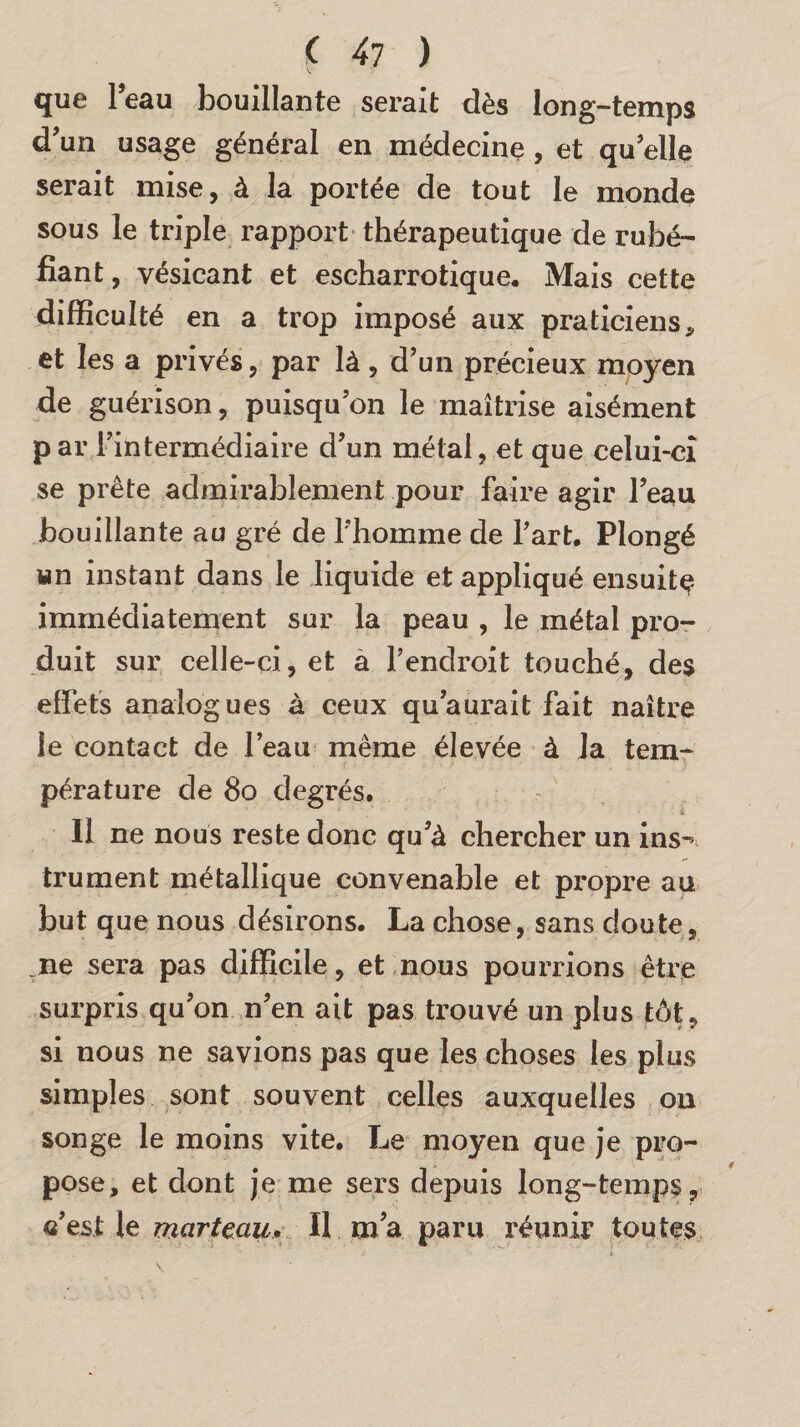 \ que l’eau bouillante serait dès long-temps d’un usage général en médecine , et quelle serait mise, à la portée de tout le monde sous le triple rapport thérapeutique de rubé¬ fiant , vésicant et escharrotique. Mais cette difficulté en a trop imposé aux praticiens, et les a privés, par là , d’un précieux moyen de guérison, puisqu’on le maîtrise aisément par l’intermédiaire d’un métal, et que celui-ci se prête admirablement pour faire agir l’eau bouillante au gré de l’homme de l’art. Plongé wn instant dans le liquide et appliqué ensuite immédiatement sur la peau , le métal pro¬ duit sur celle-ci, et a l’endroit touché, des effets analogues à ceux qu’aurait fait naître le contact de l’eau même élevée à la tem¬ pérature de 80 degrés. II ne nous reste donc qu’à chercher un ins^ trument métallique convenable et propre au but que nous désirons. La chose, sans doute, ne sera pas difficile, et nous pourrions être surpris qu’on n’en ait pas trouvé un plus tôt, si nous ne savions pas que les choses les plus simples sont souvent celles auxquelles on songe le moins vite. Le moyen que je pro¬ pose, et dont je me sers depuis long-temps, «’est le marteau. II ma paru réunir toutes