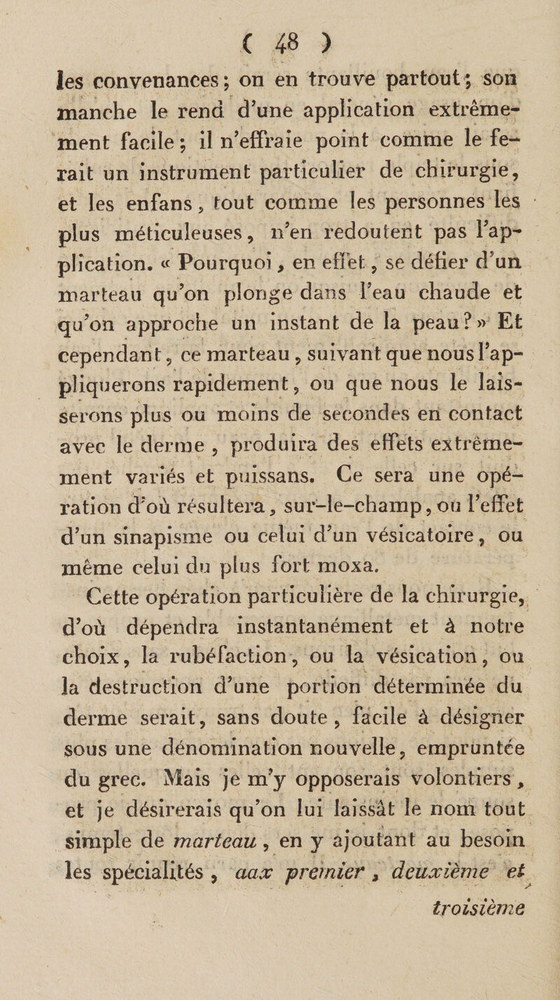 les convenances; on en trouve partout; son manche le rend d’une application extrême¬ ment facile ; il n’effraie point comme le fe¬ rait un instrument particulier de chirurgie, et les enfans , tout comme les personnes les plus méticuleuses, n’en redoutent pas l’ap¬ plication. « Pourquoi, en effet, se défier d’un marteau qu’on plonge dans l’eau chaude et qu’on approche un instant de la peau?» Et cependan t, ce marteau , suivant que nous l’ap¬ pliquerons rapidement, ou que nous le lais¬ serons plus ou moins de secondes en contact avec le derme , produira des effets extrême¬ ment variés et puissans. Ce sera une opé¬ ration d’où résultera, sur-le-champ, ou l’effet d’un sinapisme ou celui d’un vésicatoire, ou même celui du plus fort moxa. Cette opération particulière de la chirurgie, d’où dépendra instantanément et à notre choix, la rubéfaction, ou la vésication, ou la destruction d’une portion déterminée du derme serait, sans doute, facile à désigner sous une dénomination nouvelle, empruntée du grec. Mais je m’y opposerais volontiers , et je désirerais qu’on lui laissât le nom tout simple de marteau, en y ajoutant au besoin les spécialités , aax premier, deuxième et troisième