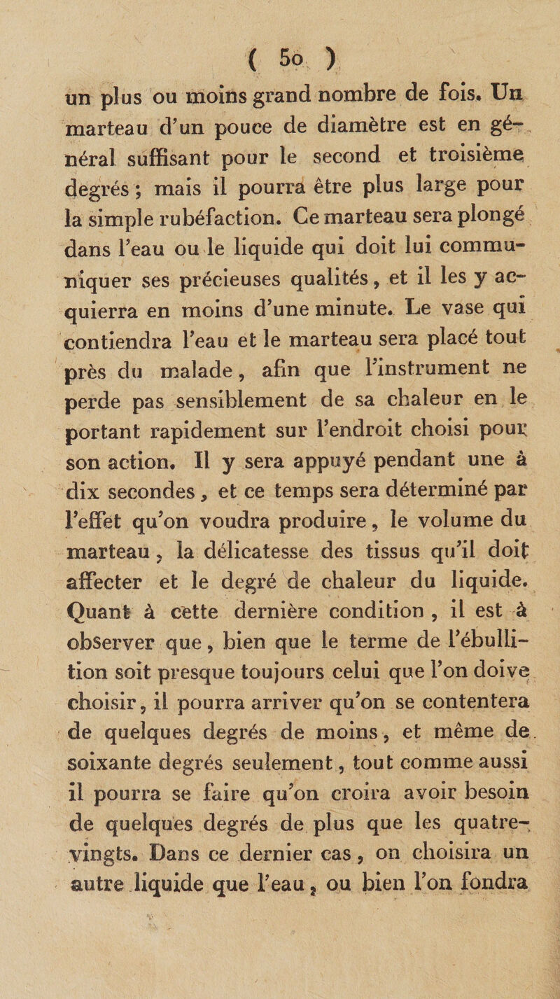 un plus ou moins grand nombre de fois. Un marteau d’un pouce de diamètre est en gé¬ néral suffisant pour le second et troisième degrés ; mais il pourra être plus large pour la simple rubéfaction. Ce marteau sera plongé dans l’eau ou le liquide qui doit lui commu¬ niquer ses précieuses qualités, et il les y ac- quierra en moins d’une minute. Le vase qui contiendra l’eau et le marteau sera placé tout près du malade, afin que l’instrument ne perde pas sensiblement de sa chaleur en le portant rapidement sur l’endroit choisi pour son action. Il y sera appuyé pendant une à dix secondes, et ce temps sera déterminé par l’effet qu’on voudra produire, le volume du marteau ? la délicatesse des tissus qu’il doit affecter et le degré de chaleur du liquide. Quant à cette dernière condition , il est à observer que, bien que le terme de l’ébulli¬ tion soit presque toujours celui que l’on doive choisir ? il pourra arriver qu’on se contentera de quelques degrés de moins, et même de soixante degrés seulement, tout comme aussi il pourra se faire qu’on croira avoir besoin de quelques degrés de plus que les quatre- vingts. Dans ce dernier cas, on choisira un autre liquide que l’eau} ou bien l’on fondra