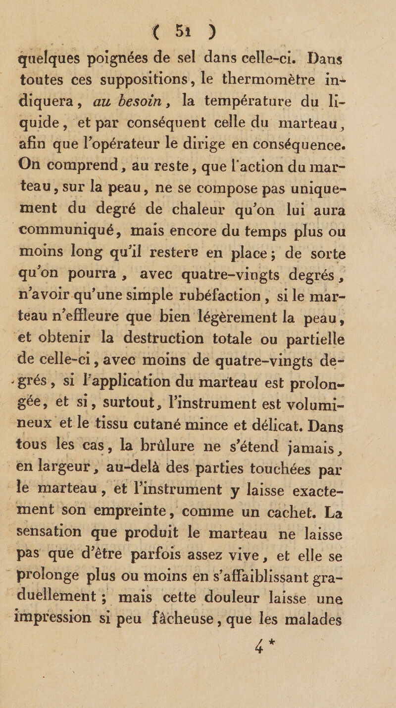 quelques poignées de sel dans celle-ci. Dans toutes ces suppositions, le thermomètre in^ diquera, au besoin, la température du li¬ quide , et par conséquent celle du marteau, afin que l’opérateur le dirige en conséquence. On comprend, au reste, que l'action du mar¬ teau , sur la peau, ne se compose pas unique¬ ment du degré de chaleur qu’on lui aura communiqué, mais encore du temps plus ou moins long qu’il restere en place ; de sorte qu’on pourra , avec quatre-vingts degrés, n’avoir qu’une simple rubéfaction , si le mar¬ teau n’effleure que bien légèrement la peau, et obtenir la destruction totale ou partielle de celle-ci, avec moins de quatre-vingts de- * grés, si l'application du marteau est prolon¬ gée, et si, surtout, l’instrument est volumi¬ neux et le tissu cutané mince et délicat. Dans tous les cas, la brûlure ne s’étend jamais, en largeur, au-delà des parties touchées par¬ le marteau, et l’instrument y laisse exacte¬ ment son empreinte, comme un cachet. La sensation que produit le marteau ne laisse pas que d’être parfois assez vive, et elle se prolonge plus ou moins en s’affaiblissant gra¬ duellement ; mais cette douleur laisse une impression si peu fâcheuse, que les malades 4*