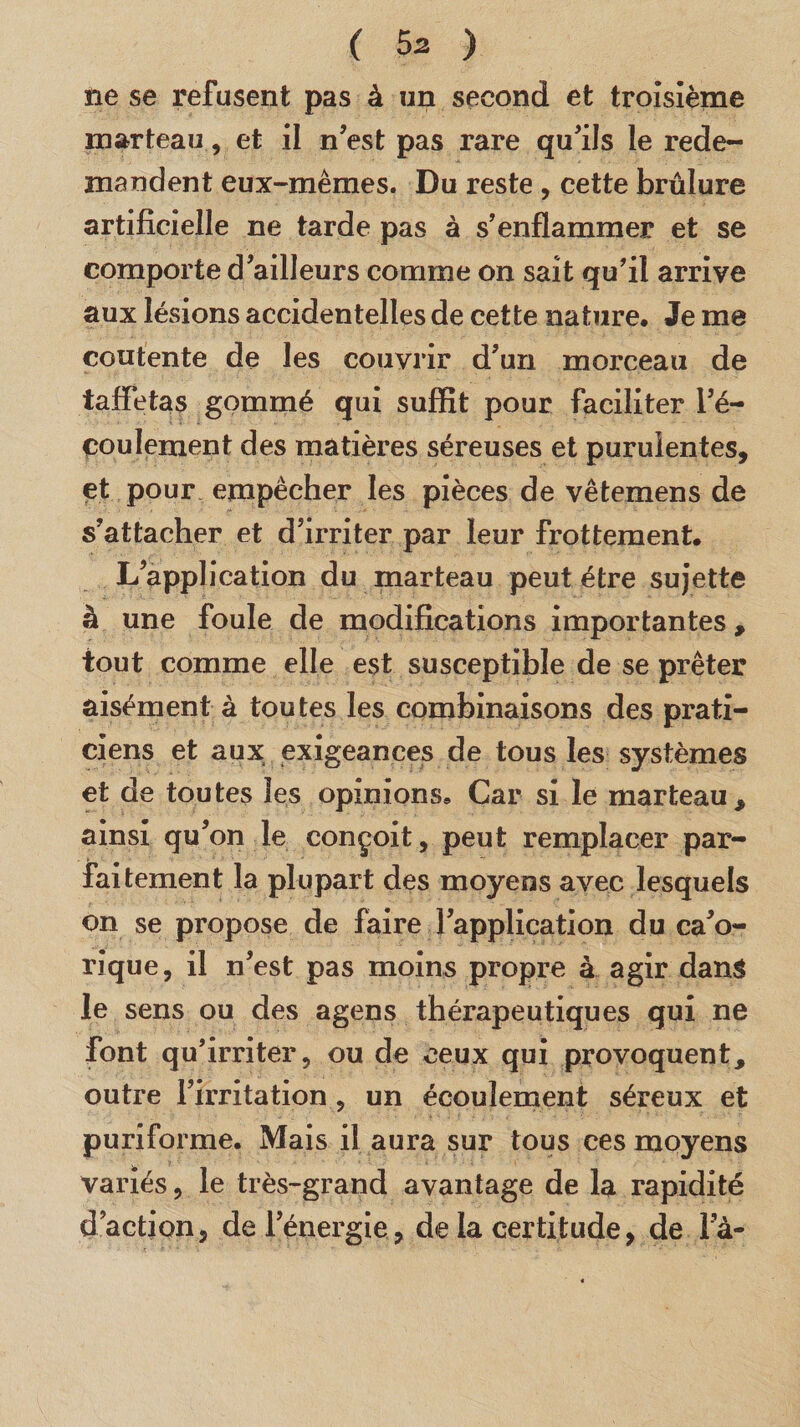 ne se refusent pas à un second et troisième marteau, et il n’est pas rare qu’ils le rede¬ mandent eux-mêmes. Du reste , cette brûlure artificielle ne tarde pas à s’enflammer et se comporte d’ailleurs comme on sait qu’il arrive aux lésions accidentelles de cette nature. Je me contente de les couvrir d’un morceau de taffetas gommé qui suffît pour faciliter l’é¬ coulement des matières séreuses et purulentes, et pour empêcher les pièces de vêtemens de s’attacher et d’irriter par leur frottement. L’application du marteau peut être sujette à une foule de modifications importantes, tout comme elle est susceptible de se prêter aisément à toutes les combinaisons des prati¬ ciens et aux exigeances de tous les systèmes et de toutes les opinions. Car si le marteau, ainsi qu’on le conçoit, peut remplacer par¬ faitement la plupart des moyens avec lesquels on se propose de faire l’application du ca’o- rique, il n’est pas moins propre à agir dans le sens ou des agens thérapeutiques qui ne font qu’irriter, ou de ceux qui provoquent, outre l’irritation , un écoulement séreux et puriforme. Mais il aura sur tous ces moyens variés, le très-grand avantage de la rapidité d’action, de l’énergie, de la certitude, de la-