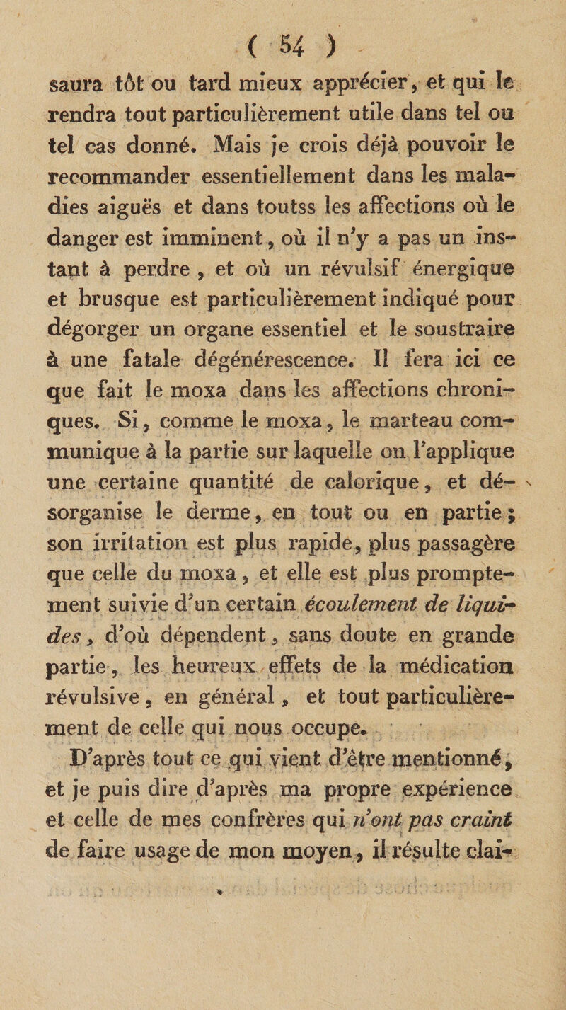 saura tôt ou tard mieux apprécier , et qui le rendra tout particulièrement utile dans tel ou tel cas donné. Mais je crois déjà pouvoir le recommander essentiellement dans les mala¬ dies aiguës et dans toutss les affections où le danger est imminent , où il n’y a pas un ins¬ tant à perdre , et où un révulsif énergique et brusque est particulièrement indiqué pour dégorger un organe essentiel et le soustraire à une fatale dégénérescence. Il fera ici ce que fait le moxa dans les affections chroni¬ ques. Si, comme le moxa, le marteau com¬ munique à la partie sur laquelle on rapplique une certaine quantité de calorique, et dé- n sorganise le derme, en tout ou en partie ; son irritation est plus rapide, plus passagère que celle du moxa, et elle est plus prompte¬ ment suivie d’un certain écoulement de liqui¬ des , d’où dépendent, sans doute en grande partie, les heureux effets de la médication révulsive , en général, et tout particulière¬ ment de celle qui nous occupe. D’après tout ce qui vient d’ètre mentionné, et je puis dire d’après ma propre expérience et celle de mes confrères qui n ont pas craint de faire usage de mon moyen, il résulte clai-