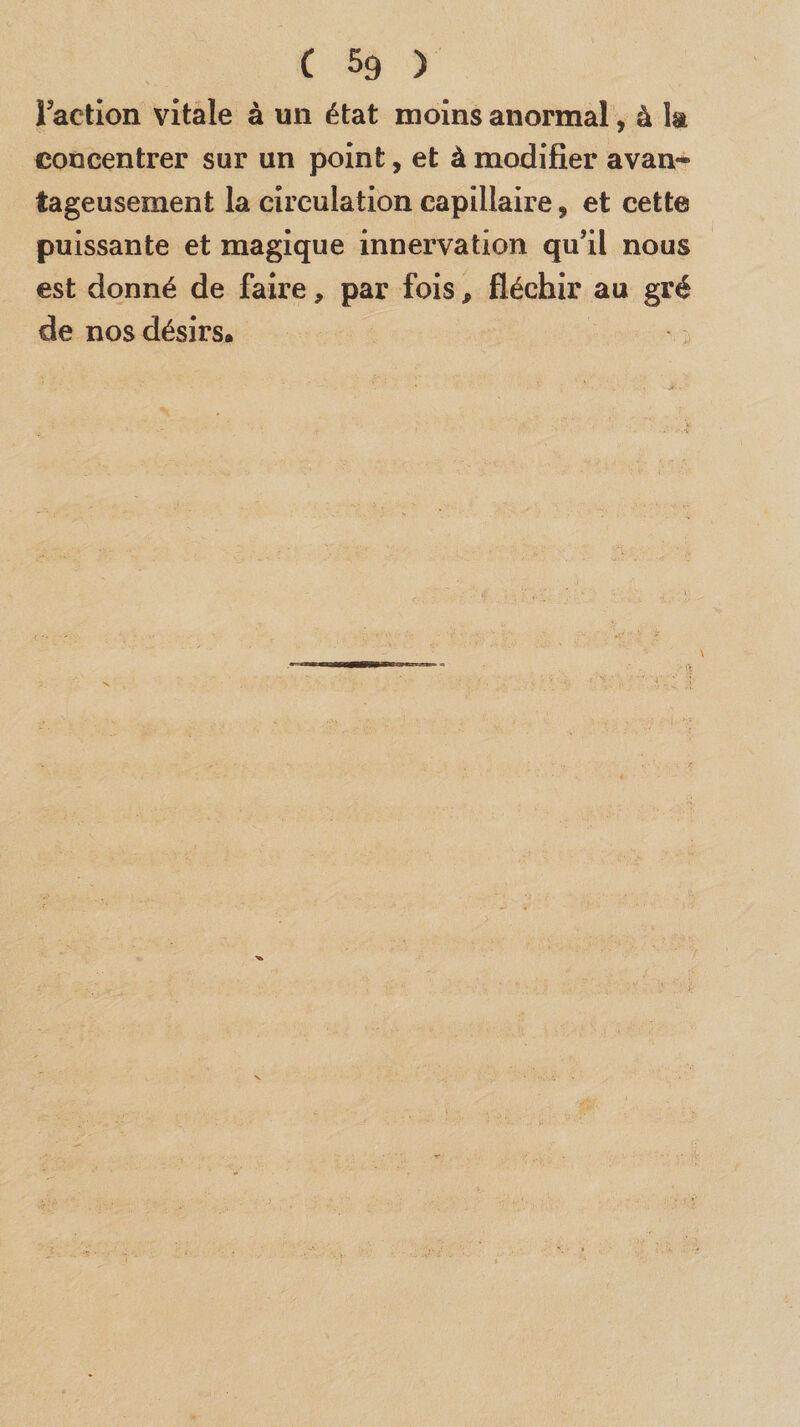 Faction vitale à un état moins anormal, à la concentrer sur un point, et à modifier avan¬ tageusement la circulation capillaire, et cette puissante et magique innervation qu’il nous est donné de faire, par fois, fléchir au gré de nos désirs.