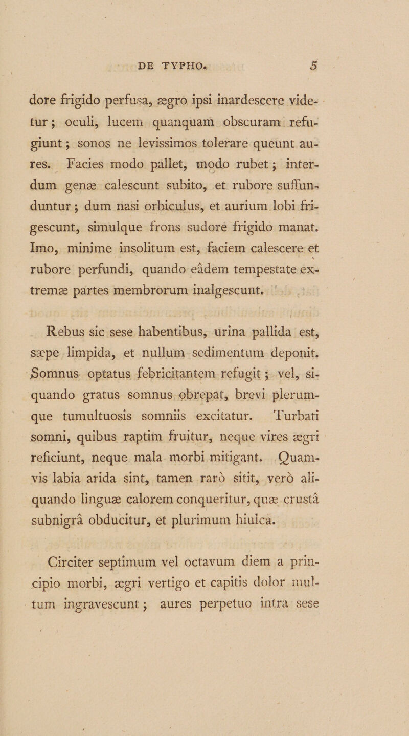 dore frigido perfusa, aegro ipsi inardescere vide¬ tur ; oculi, lucem quanquam obscuram refu¬ giunt ; sonos ne levissimos tolerare queunt au¬ res. Facies modo pallet, modo rubet; inter¬ dum genae calescunt subito, et rubore suffun¬ duntur ; dum nasi orbiculus, et aurium lobi fri¬ gescunt, simulque frons sudore frigido manat. Imo, minime insolitum est, faciem calescere et \ rubore perfundi, quando eadem tempestate ex¬ tremae partes membrorum inalgescunt. i - •: 1 . . ■- * ■ - &gt; - ' | • t ' ' • •- \ ; -J- • 4 • Rebus sic sese habentibus, urina pallida est, saepe limpida, et nullum sedimentum deponit. Somnus optatus febricitantem refugit; vel, si¬ quando gratus somnus obrepat, brevi plerum¬ que tumultuosis somniis excitatur. Turbati somni, quibus raptim fruitur, neque vires aegri reficiunt, neque mala morbi mitigant. Quam¬ vis labia arida sint, tamen raro sitit, vero ali¬ quando linguae calorem conqueritur, quae crusta subnigra obducitur, et plurimum hiulca. Circiter septimum vel octavum diem a prin¬ cipio morbi, aegri vertigo et capitis dolor mul¬ tum ingravescunt; aures perpetuo intra sese )