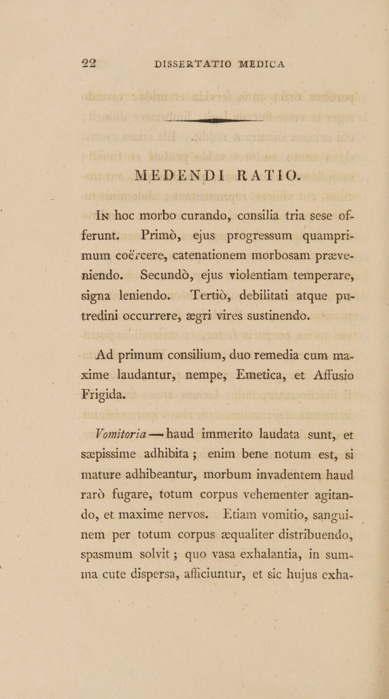 09 I MEDENDI RATIO. In hoc morbo curando, consilia tria sese of- / ferunt. Primo, ejus progressum quampri¬ mum coercere, catenationem morbosam prove¬ niendo. Secundo, ejus violentiam temperare, signa leniendo. Tertio, debilitati atque pu¬ tredini occurrere, aegri vires sustinendo. i Ad primum consilium, duo remedia cum ma¬ xime laudantur, nempe, Emetica, et Affusio Frigida. Vomitoria—*haud immerito laudata sunt, et saepissime adhibita ; enim bene notum est, si mature adhibeantur, morbum invadentem haud raro fugare, totum corpus vehementer agitan¬ do, et maxime nervos. Etiam vomitio, sangui¬ nem per totum corpus aequaliter distribuendo, spasmum solvit; quo vasa exhalantia, in sum¬ ma cute dispersa, afficiuntur, et sic hujus exha-