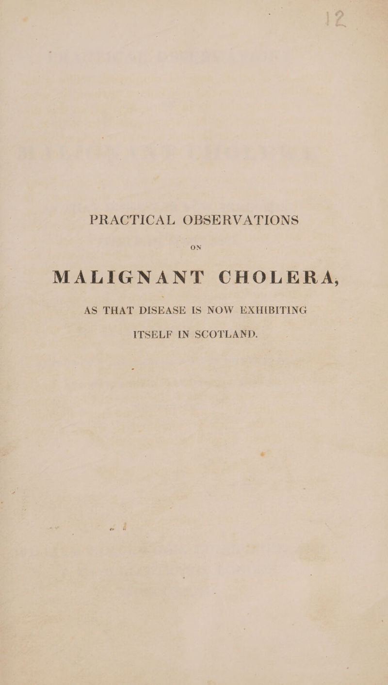 PRACTICAL OBSERVATIONS ON MALIGNANT CHOLERA AS THAT DISEASE IS NOW EXHIBITING ITSELF IN SCOTLAND.