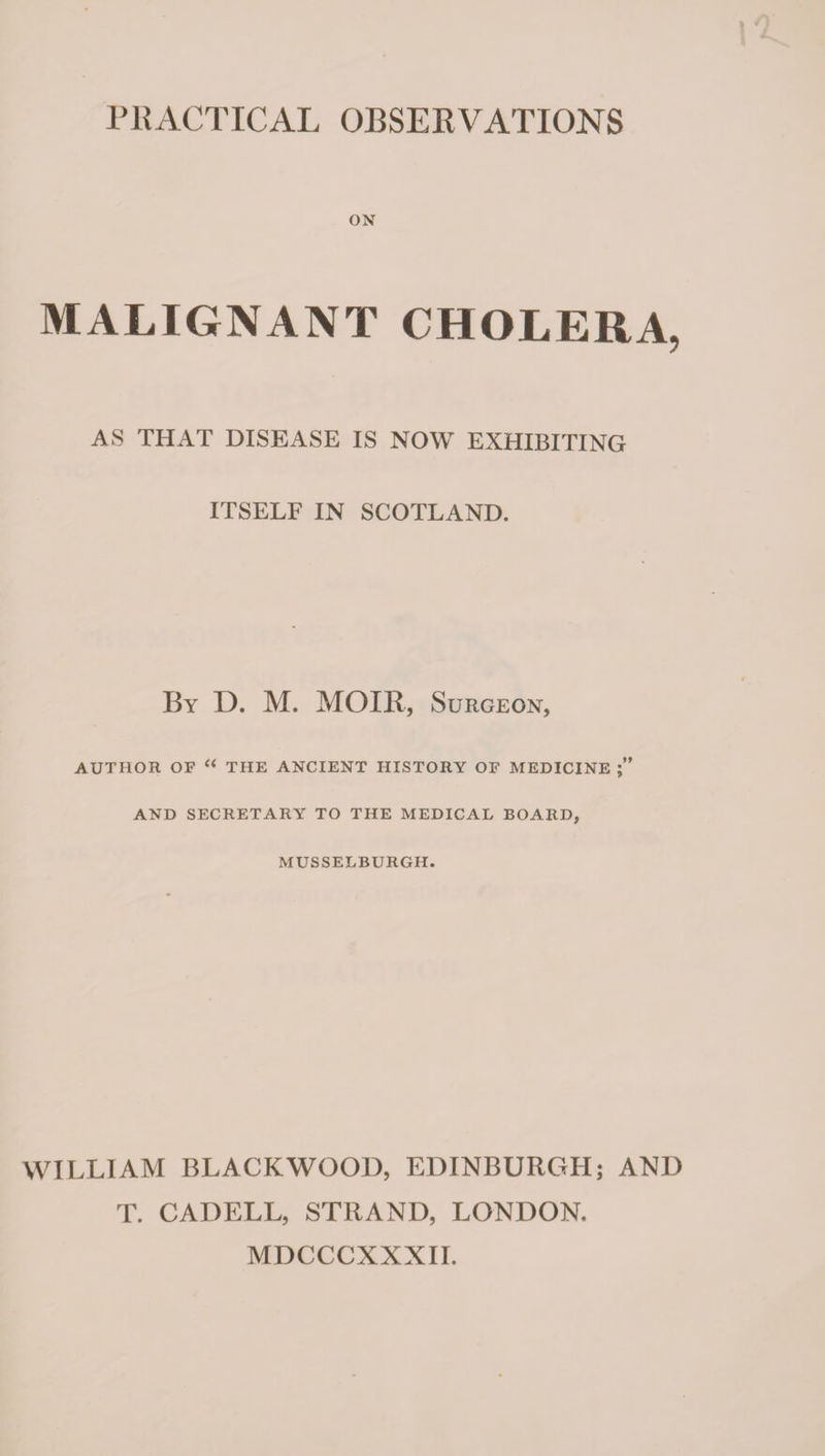 ON MALIGNANT CHOLERA, AS THAT DISEASE IS NOW EXHIBITING ITSELF IN SCOTLAND. By D. M. MOIR, Surgeon, AUTHOR OF ‘‘ THE ANCIENT HISTORY OF MEDICINE AND SECRETARY TO THE MEDICAL BOARD, MUSSELBURGH. WILLIAM BLACKWOOD, EDINBURGH; AND T. CADELL, STRAND, LONDON. MDCCCXXXII.