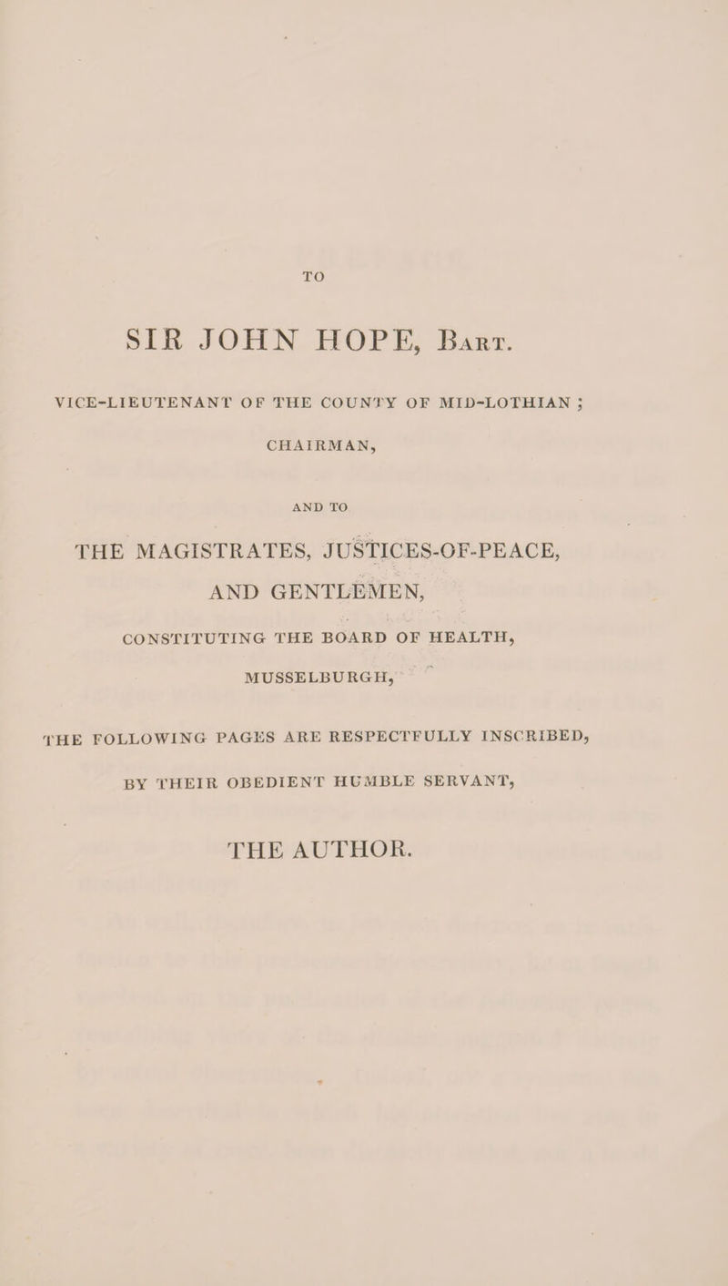 TO SIR JOHN HOPE, Bart. VICE-LIEUTENANT OF THE COUNTY OF MID-LOTHIAN ; CHAIRMAN, AND TO THE MAGISTRATES, JUSTICES-OF-PEACE, AND GENTLEMEN, CONSTITUTING THE BOARD OF HEALTH, MUSSELBURGH, THE FOLLOWING PAGES ARE RESPECTFULLY INSCRIBED, BY THEIR OBEDIENT HUMBLE SERVANT, THE AUTHOR.