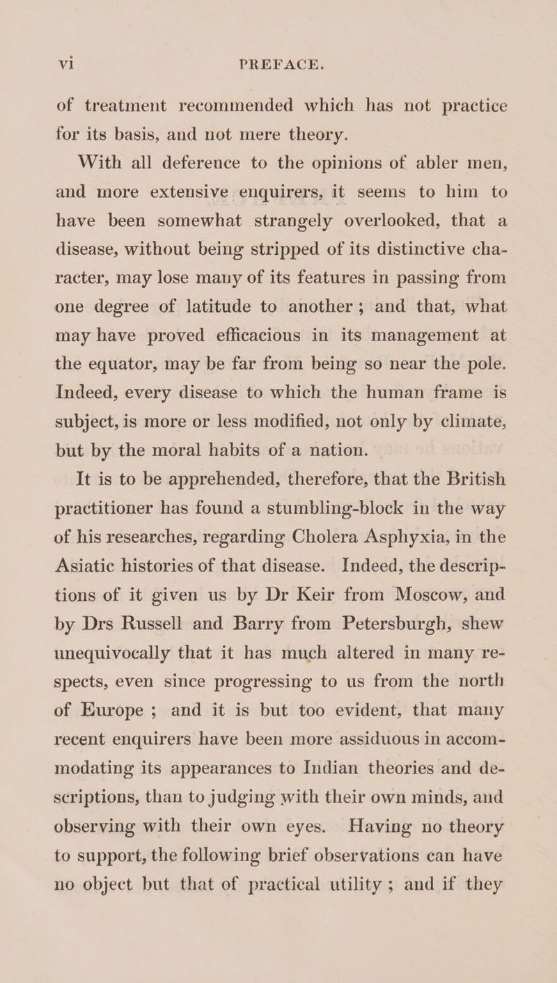 of treatment recommended which has not practice for its basis, and not mere theory. With all deference to the opinions of abler men, and more extensive enquirers, it seems to him to have been somewhat strangely overlooked, that a disease, without being stripped of its distinctive cha¬ racter, may lose many of its features in passing from one degree of latitude to another ; and that, what may have proved efficacious in its management at the equator, may be far from being so near the pole. Indeed, every disease to which the human frame is subject, is more or less modified, not only by climate, but by the moral habits of a nation. It is to be apprehended, therefore, that the British practitioner has found a stumbling-block in the way of his researches, regarding Cholera Asphyxia, in the Asiatic histories of that disease. Indeed, the descrip¬ tions of it given us by Dr Keir from Moscow, and by Drs Russell and Barry from Petersburgh, shew unequivocally that it has much altered in many re¬ spects, even since progressing to us from the north of Europe ; and it is but too evident, that many recent enquirers have been more assiduous in accom¬ modating its appearances to Indian theories and de¬ scriptions, than to judging with their own minds, and observing with their own eyes. Having no theory to support, the following brief observations can have no object but that of practical utility ; and if they