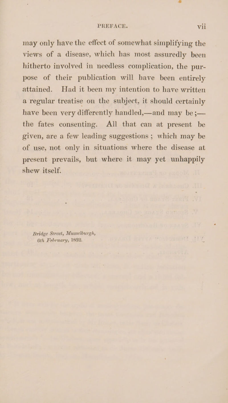 may only have the effect of somewhat simplifying the views of a disease, which has most assuredly been hitherto involved in needless complication, the pur¬ pose of their publication will have been entirely attained. Had it been my intention to have written a regular treatise on the subject, it should certainly have been very differently handled,—and may be ;— the fates consenting. All that can at present be given, are a few leading suggestions ; which may be of use, not onlv in situations where the disease at present prevails, but where it may yet unhappily shew itself. Bridge Street, Musselbicrgh, 6th February, 1832,