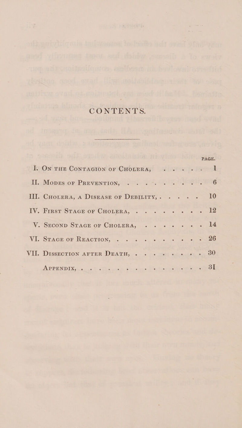 CONTENTS. PAGE. I. On the Contagion of Cholera, .1 II. Modes of Prevention, ..6 III. Cholera, a Disease of Debility,.10 IV, First Stage of Cholera,.12 V. Second Stage of Cholera,.14 VI. Stage of Reaction,.26 VII. Dissection after Death,.30 Appendix,.31