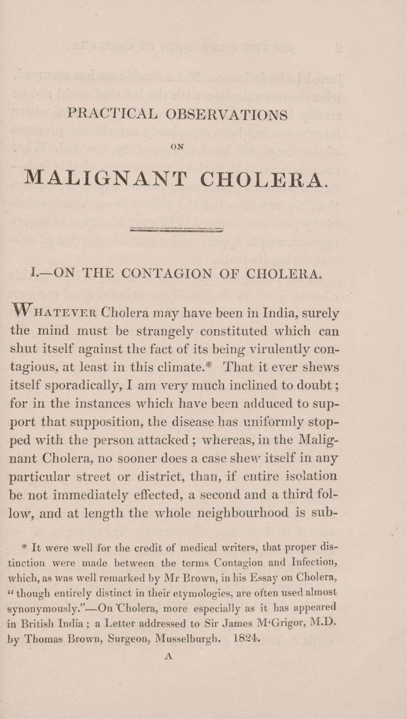 PRACTICAL OBSERVATIONS ON MALIGNANT CHOLERA. I.—ON THE CONTAGION OF CHOLERA. yVHATEVER Cholera may have been in India, surely the mind must be strangely constituted which can shut itself against the fact of its being virulently con¬ tagious, at least in this climate.^ That it ever shews itself sporadically, I am very much inclined to doubt; for in the instances which have been adduced to sup¬ port that supposition, the disease has uniformly stop¬ ped with the person attacked ; whereas, in the Malig¬ nant Cholera, no sooner does a case shew itself in any particular street or district, than, if entire isolation be not immediately effected, a second and a third fol¬ low, and at length the whole neighbourhood is sub- * It were well for the credit of medical writers, that proper dis¬ tinction were made between the terms Contagion and Infection, which, as was well remarked by Mr Brown, in his Essay on Cholera, though entirely distinct in their etymologies, are often used almost synonymously.”—On'Cholera, more especially as it has appeared in British India; a Letter addressed to Sir James M‘Grigor, M.D. by Thomas Brown, Surgeon, Musselburgh. 1824. A