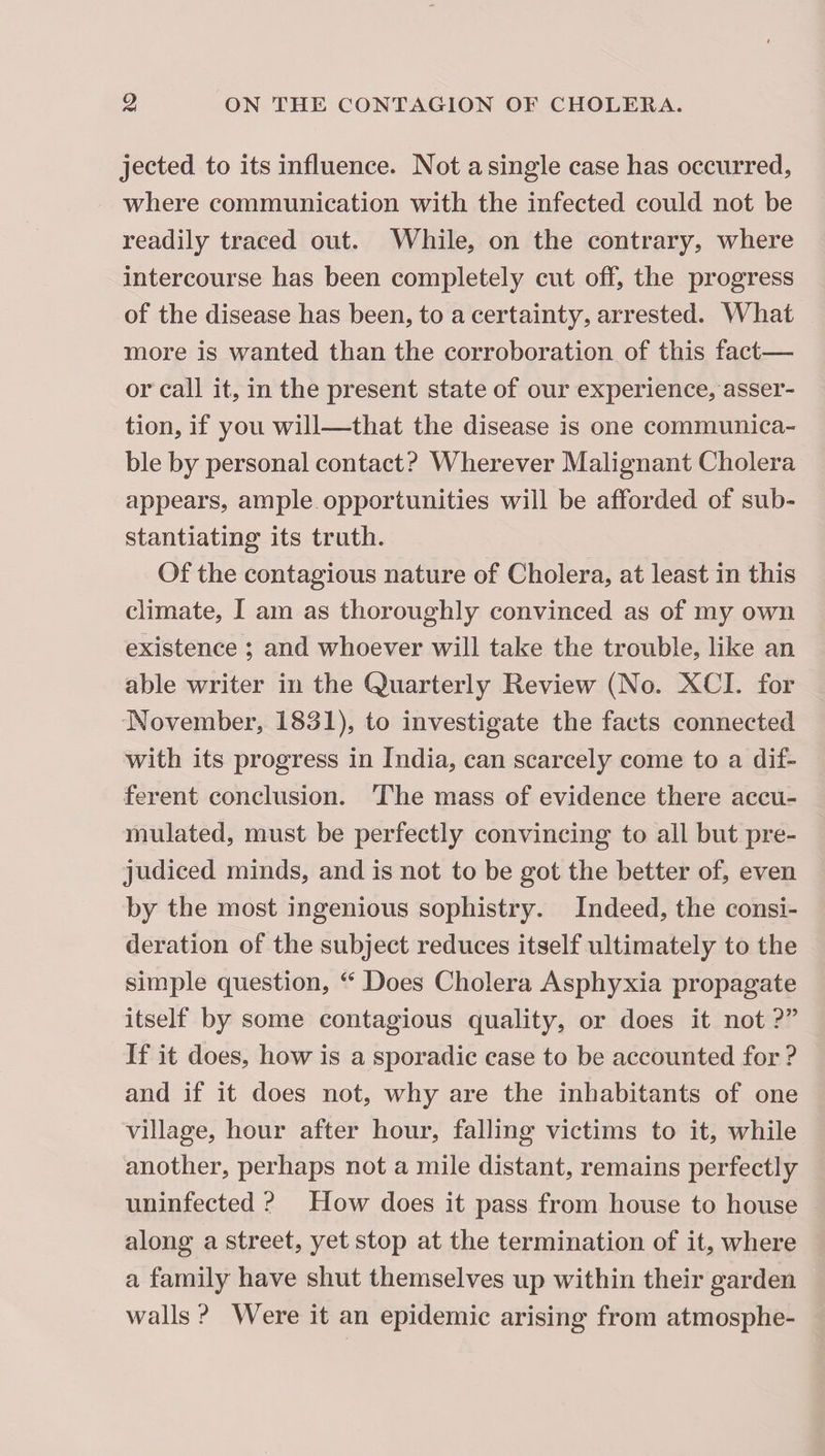 jected to its influence. Not a single case has occurred, where communication with the infected could not be readily traced out. While, on the contrary, where intercourse has been completely cut off, the progress of the disease has been, to a certainty, arrested. What more is wanted than the corroboration of this fact— or call it, in the present state of our experience, asser¬ tion, if you will—that the disease is one communica¬ ble by personal contact? Wherever Malignant Cholera appears, ample opportunities will be afforded of sub¬ stantiating its truth. Of the contagious nature of Cholera, at least in this climate, I am as thoroughly convinced as of my own existence ; and whoever will take the trouble, like an able writer in the Quarterly Review (No. XCI. for November, 1831), to investigate the facts connected with its progress in India, can scarcely come to a dif¬ ferent conclusion. The mass of evidence there accu¬ mulated, must be perfectly convincing to all but pre¬ judiced minds, and is not to be got the better of, even by the most ingenious sophistry. Indeed, the consi¬ deration of the subject reduces itself ultimately to the simple question, Does Cholera Asphyxia propagate itself by some contagious quality, or does it not ?” If it does, how is a sporadic case to be accounted for ? and if it does not, why are the inhabitants of one village, hour after hour, falling victims to it, while another, perhaps not a mile distant, remains perfectly uninfected ? How does it pass from house to house along a street, yet stop at the termination of it, where a family have shut themselves up within their garden walls ? Were it an epidemic arising from atmosphe-