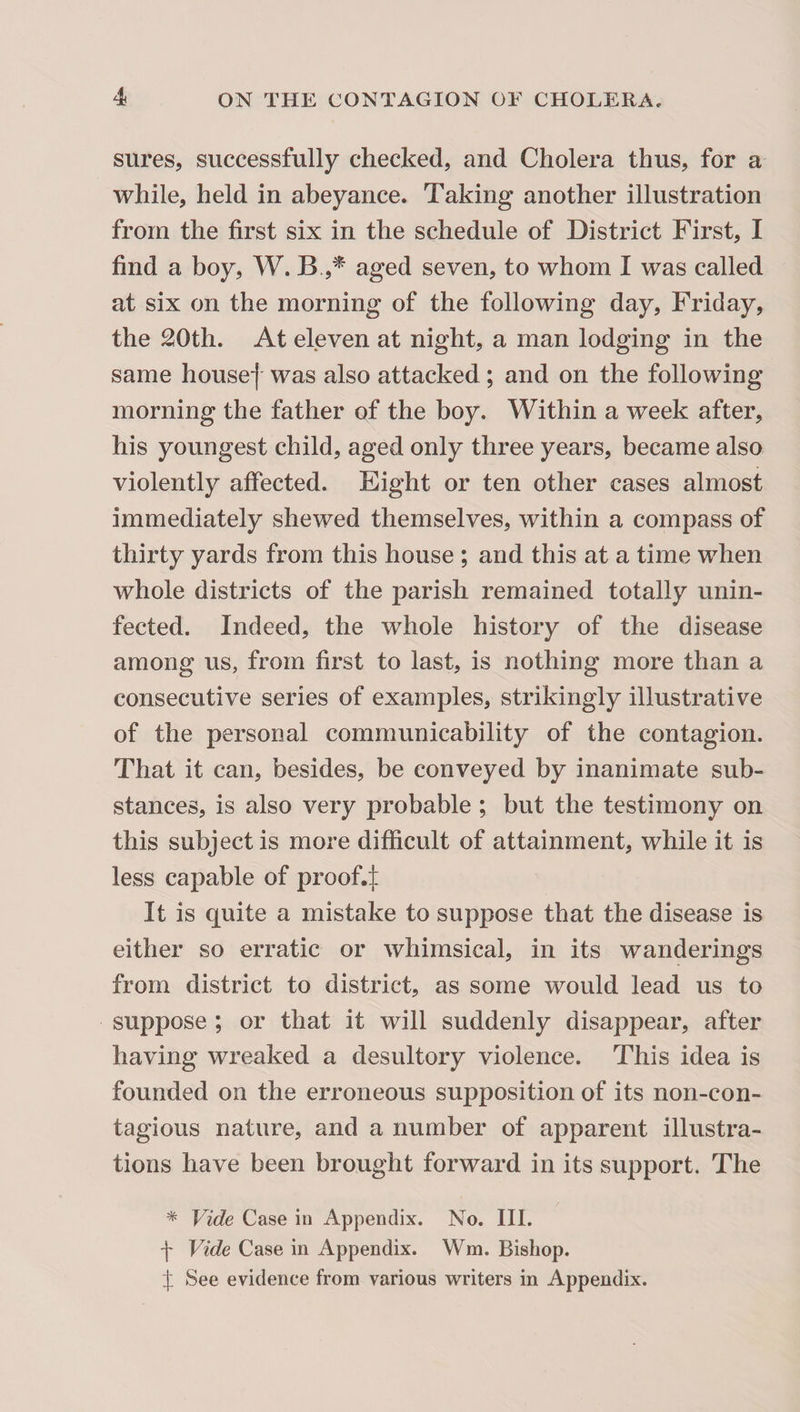 sures, successfully checked, and Cholera thus, for a while, held in abeyance. Taking another illustration from the first six in the schedule of District First, I find a boy, W. aged seven, to whom I was called at six on the morning of the following day, Friday, the 20th. At eleven at night, a man lodging in the same housef was also attacked; and on the following morning the father of the boy. Within a week after, his youngest child, aged only three years, became also violently affected. Eight or ten other cases almost immediately shewed themselves, within a compass of thirty yards from this house ; and this at a time when whole districts of the parish remained totally unin¬ fected. Indeed, the whole history of the disease among us, from first to last, is nothing more than a consecutive series of examples, strikingly illustrative of the personal communicability of the contagion. That it can, besides, be conveyed by inanimate sub¬ stances, is also very probable ; but the testimony on this subject is more difficult of attainment, while it is less capable of proof4 It is quite a mistake to suppose that the disease is either so erratic or whimsical, in its wanderings from district to district, as some would lead us to suppose ; or that it will suddenly disappear, after having wreaked a desultory violence. This idea is founded on the erroneous supposition of its non-con¬ tagious nature, and a number of apparent illustra¬ tions have been brought forward in its support. The * Vide Case in Appendix. No. III. f Vide Case in Appendix. Wm. Bishop. f See evidence from various writers in Appendix.