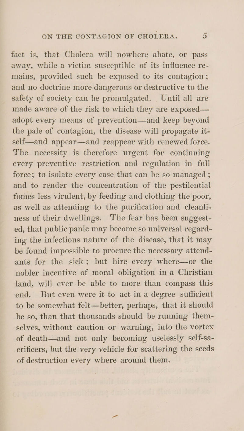 fact is, that Cholera will nowhere abate, or pass away, while a victim susceptible of its influence re¬ mains, provided such be exposed to its contagion; and no doctrine more dangerous or destructive to the safety of society can be promulgated. Until all are made aware of the risk to which they are exposed— adopt every means of prevention—and keep beyond the pale of contagion, the disease will propagate it¬ self—and appear—and reappear with renewed force. The necessity is therefore urgent for continuing every preventive restriction and regulation in full force; to isolate every case that can be so managed; and to render the concentration of the pestilential fomes less virulent, by feeding and clothing the poor, as well as attending to the purification and cleanli¬ ness of their dwellings. The fear has been suggest¬ ed, that public panic may become so universal regard¬ ing the infectious nature of the disease, that it may be found impossible to procure the necessary attend¬ ants for the sick ; but hire every where—or the nobler incentive of moral obligation in a Christian land, will ever be able to more than compass this end. But even were it to act in a degree sufficient to be somewhat felt—better, perhaps, that it should be so, than that thousands should be running them¬ selves, without caution or warning, into the vortex of death—and not only becoming uselessly self-sa- crificers, but the very vehicle for scattering the seeds of destruction every where around them.