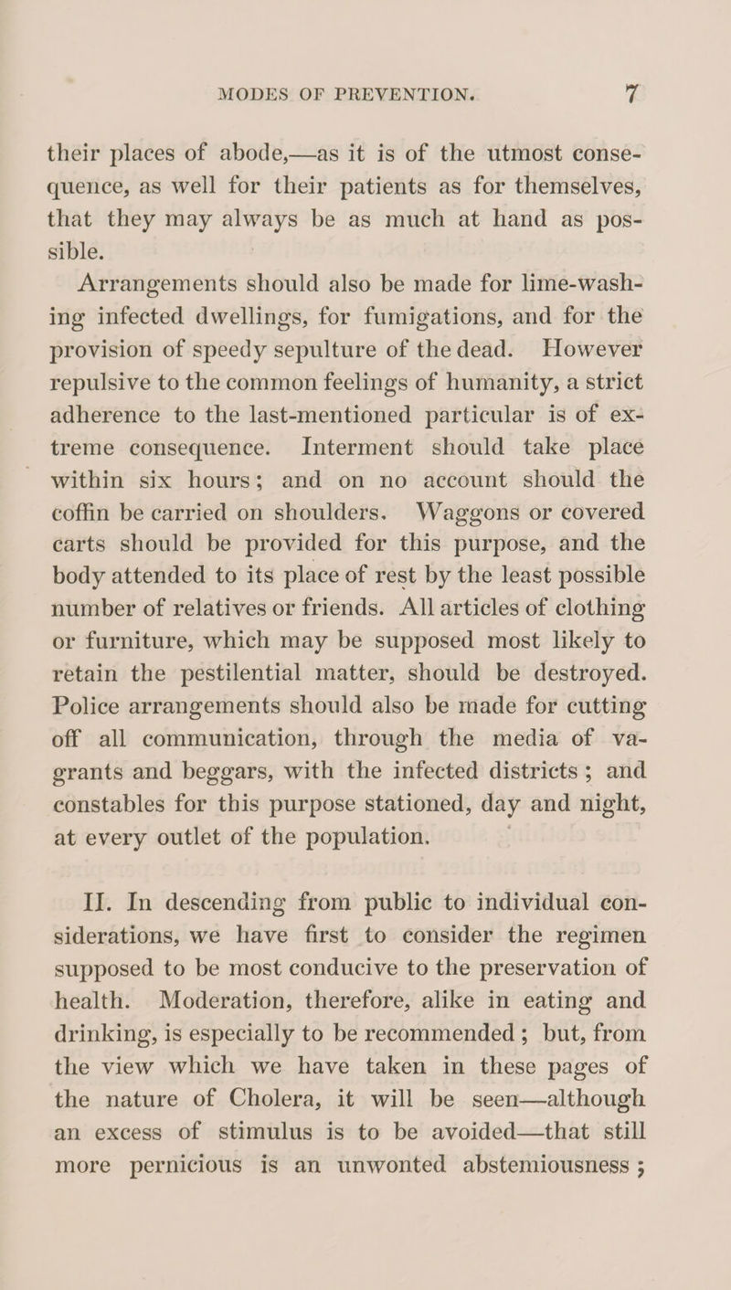 their places of abode,—as it is of the utmost conse¬ quence, as well for their patients as for themselves, that they may always be as much at hand as pos¬ sible. Arrangements should also be made for lime-wash¬ ing infected dwellings, for fumigations, and for the provision of speedy sepulture of the dead. However repulsive to the common feelings of humanity, a strict adherence to the last-mentioned particular is of ex¬ treme consequence. Interment should take place within six hours; and on no account should the coffin be carried on shoulders. Waggons or covered carts should be provided for this purpose, and the body attended to its place of rest by the least possible number of relatives or friends. All articles of clothing or furniture, which may be supposed most likely to retain the pestilential matter, should be destroyed. Police arrangements should also be made for cutting off all communication, through the media of va¬ grants and beggars, with the infected districts ; and constables for this purpose stationed, day and night, at every outlet of the population, II. In descending from public to individual con¬ siderations, we have first to consider the regimen supposed to be most conducive to the preservation of health. Moderation, therefore, alike in eating and drinking, is especially to be recommended ; but, from the view which we have taken in these pages of the nature of Cholera, it will be seen—although an excess of stimulus is to be avoided—that still more pernicious is an unwonted abstemiousness 5