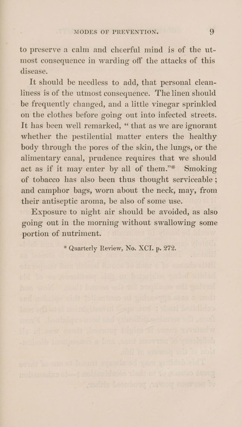 to preserve a calm and cheerful mind is of the ut¬ most consequence in warding off the attacks of this disease. It should be needless to add, that personal clean¬ liness is of the utmost consequence. The linen should be frequently changed, and a little vinegar sprinkled on the clothes before going out into infected streets. It has been well remarked, “ that as we are ignorant whether the pestilential matter enters the healthy body through the pores of the skin, the lungs, or the alimentary canal, prudence requires that we should act as if it may enter by all of them.”^ Smoking of tobacco has also been thus thought serviceable ; and camphor bags, worn about the neck, may, from their antiseptic aroma, be also of some use. Exposure to night air should be avoided, as also going out in the morning without swallowing some portion of nutriment. * Quarterly Review, No. XCI. p. 272.