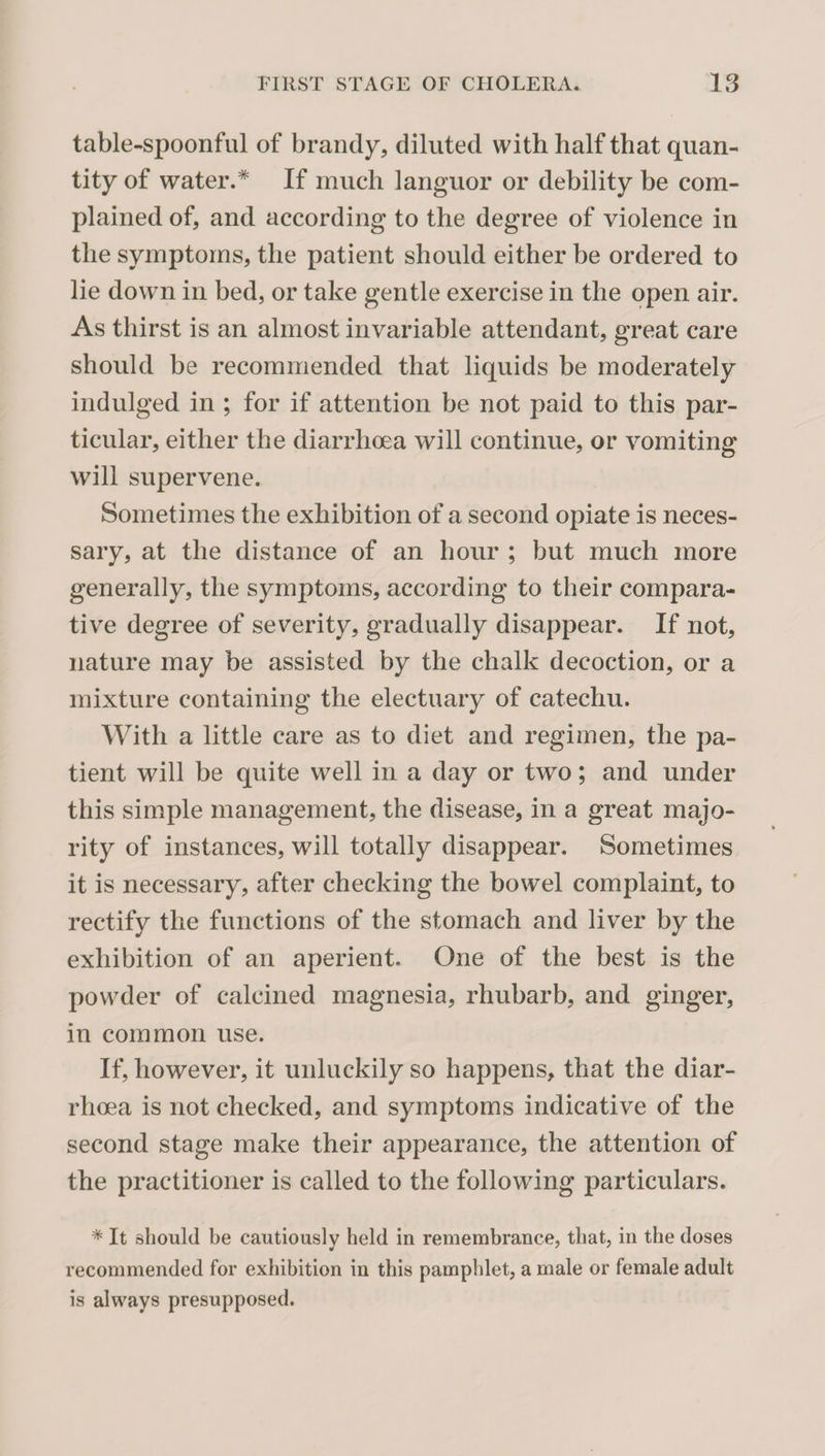table-spoonful of brandy, diluted with half that quan¬ tity of water.* If much languor or debility be com¬ plained of, and according to the degree of violence in the symptoms, the patient should either be ordered to lie down in bed, or take gentle exercise in the open air. As thirst is an almost invariable attendant, great care should be recommended that liquids he moderately indulged in ; for if attention be not paid to this par¬ ticular, either the diarrhoea will continue, or vomiting will supervene. Sometimes the exhibition of a second opiate is neces¬ sary, at the distance of an hour ; but much more generally, the symptoms, according to their compara¬ tive degree of severity, gradually disappear. If not, nature may be assisted by the chalk decoction, or a mixture containing the electuary of catechu. With a little care as to diet and regimen, the pa¬ tient will be quite well in a day or two; and under this simple management, the disease, in a great majo¬ rity of instances, will totally disappear. Sometimes it is necessary, after checking the bowel complaint, to rectify the functions of the stomach and liver by the exhibition of an aperient. One of the best is the powder of calcined magnesia, rhubarb, and ginger, in common use. If, however, it unluckily so happens, that the diar¬ rhoea is not checked, and symptoms indicative of the second stage make their appearance, the attention of the practitioner is called to the following particulars. * It should be cautiously held in remembrance, that, in the doses recommended for exhibition in this pamphlet, a male or female adult is always presupposed.
