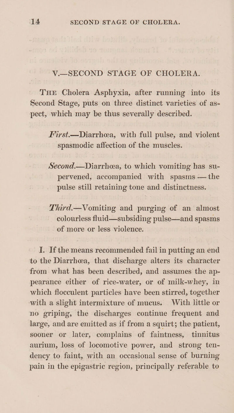 V.—SECOND STAGE OF CHOLERA. The Cholera Asphyxia, after running into its Second Stage, puts on three distinct varieties of as¬ pect, which may be thus severally described. First.—Diarrhoea, with full pulse, and violent spasmodic affection of the muscles. Second.—Diarrhoea, to which vomiting has su¬ pervened, accompanied with spasms — the pulse still retaining tone and distinctness. Third.—Vomiting and purging of an almost colourless fluid—subsiding pulse—and spasms of more or less violence. I. If the means recommended fail in putting an end to the Diarrhoea, that discharge alters its character from what has been described, and assumes the ap¬ pearance either of rice-water, or of milk-whey, in which flocculent particles have been stirred, together with a slight intermixture of mucus. With little or no griping, the discharges continue frequent and large, and are emitted as if from a squirt; the patient, sooner or later, complains of faintness, tinnitus aurium, loss of locomotive power, and strong ten¬ dency to faint, with an occasional sense of burning pain in the epigastric region, principally referable to